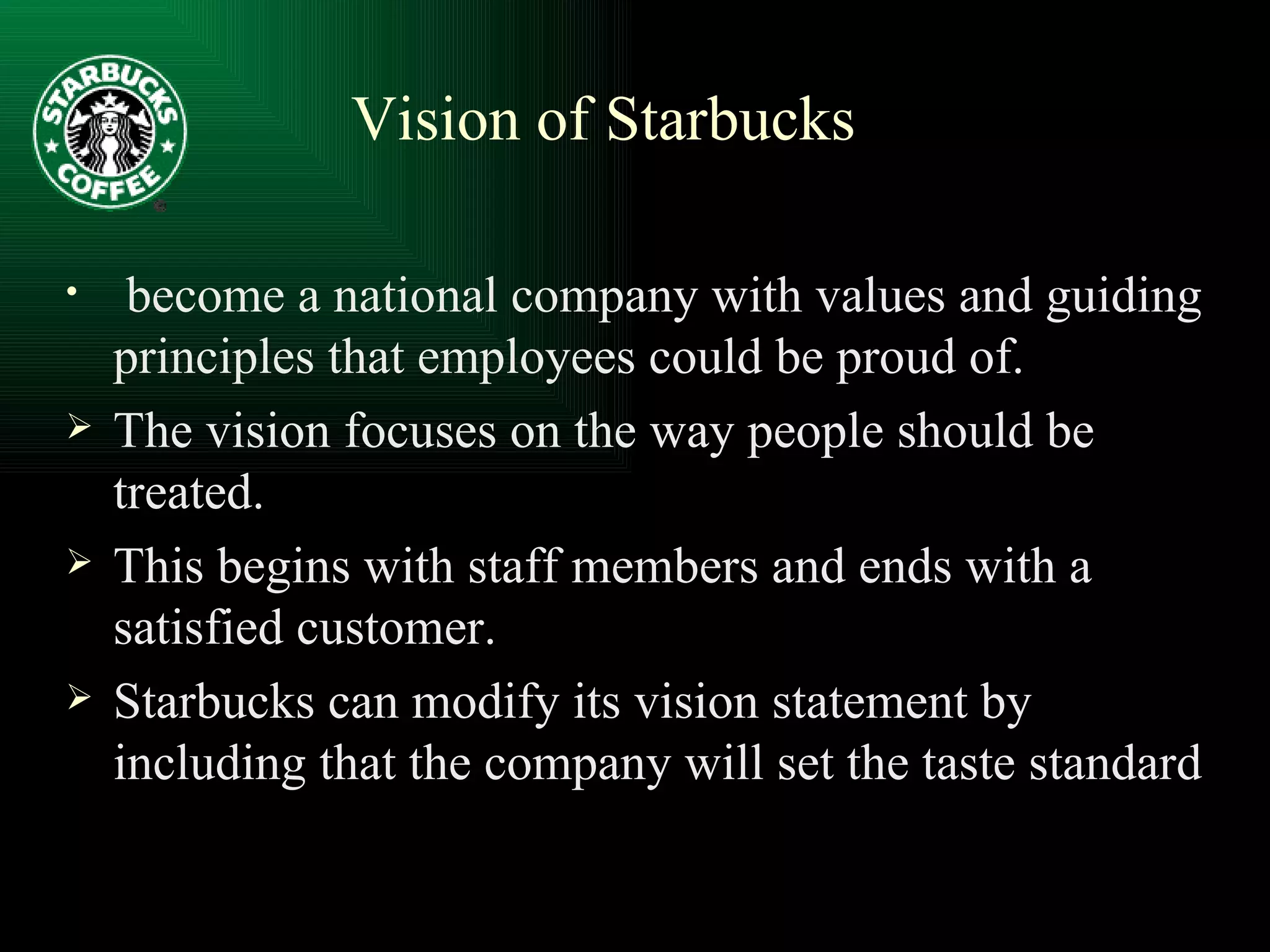 become a national company with values and guiding principles that employees could be proud of. The vision focuses on the way people should be treated. This begins with staff members and ends with a satisfied customer. Starbucks can modify its vision statement by including that the company will set the taste standard Vision of Starbucks 