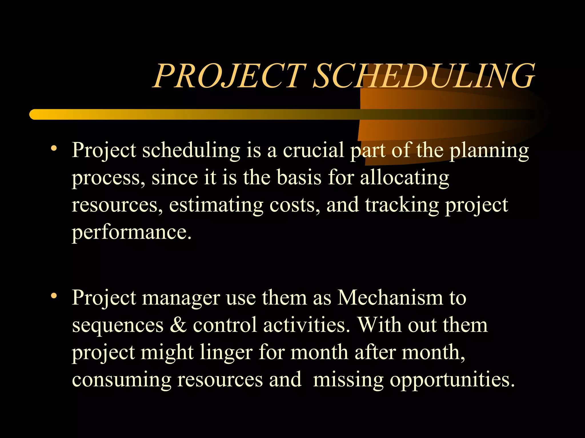 PROJECT SCHEDULING Project scheduling is a crucial part of the planning process, since it is the basis for allocating resources, estimating costs, and tracking project performance. Project manager use them as Mechanism to sequences & control activities. With out them project might linger for month after month, consuming resources and  missing opportunities. 