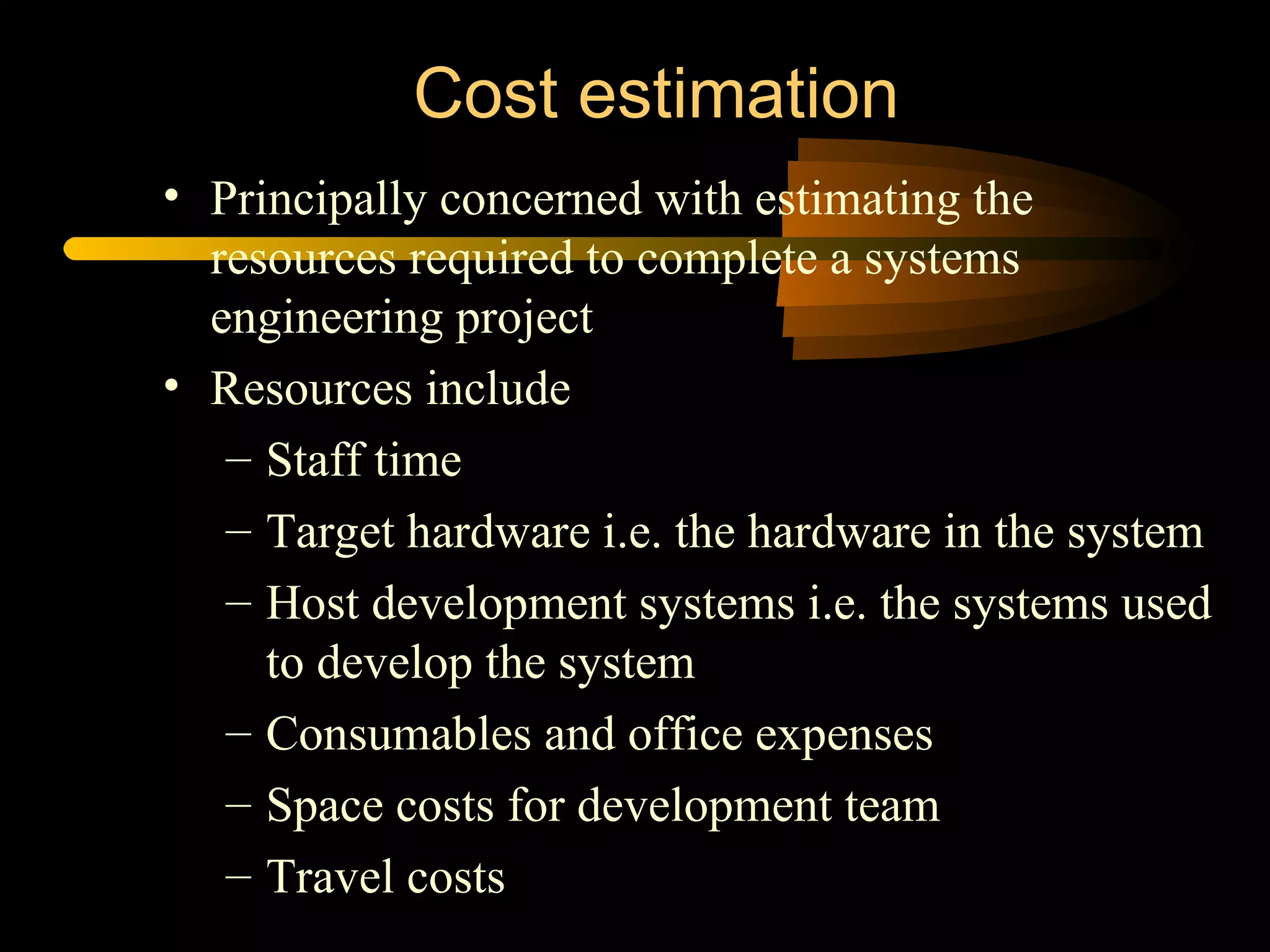 Cost estimation Principally concerned with estimating the resources required to complete a systems engineering project Resources include Staff time Target hardware i.e. the hardware in the system Host development systems i.e. the systems used to develop the system Consumables and office expenses Space costs for development team Travel costs 