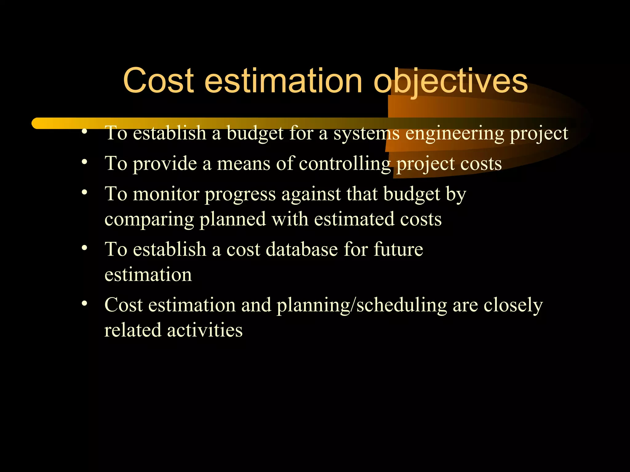 Cost estimation objectives To establish a budget for a systems engineering project To provide a means of controlling project costs To monitor progress against that budget by  comparing planned with estimated costs To establish a cost database for future  estimation Cost estimation and planning/scheduling are closely related activities 