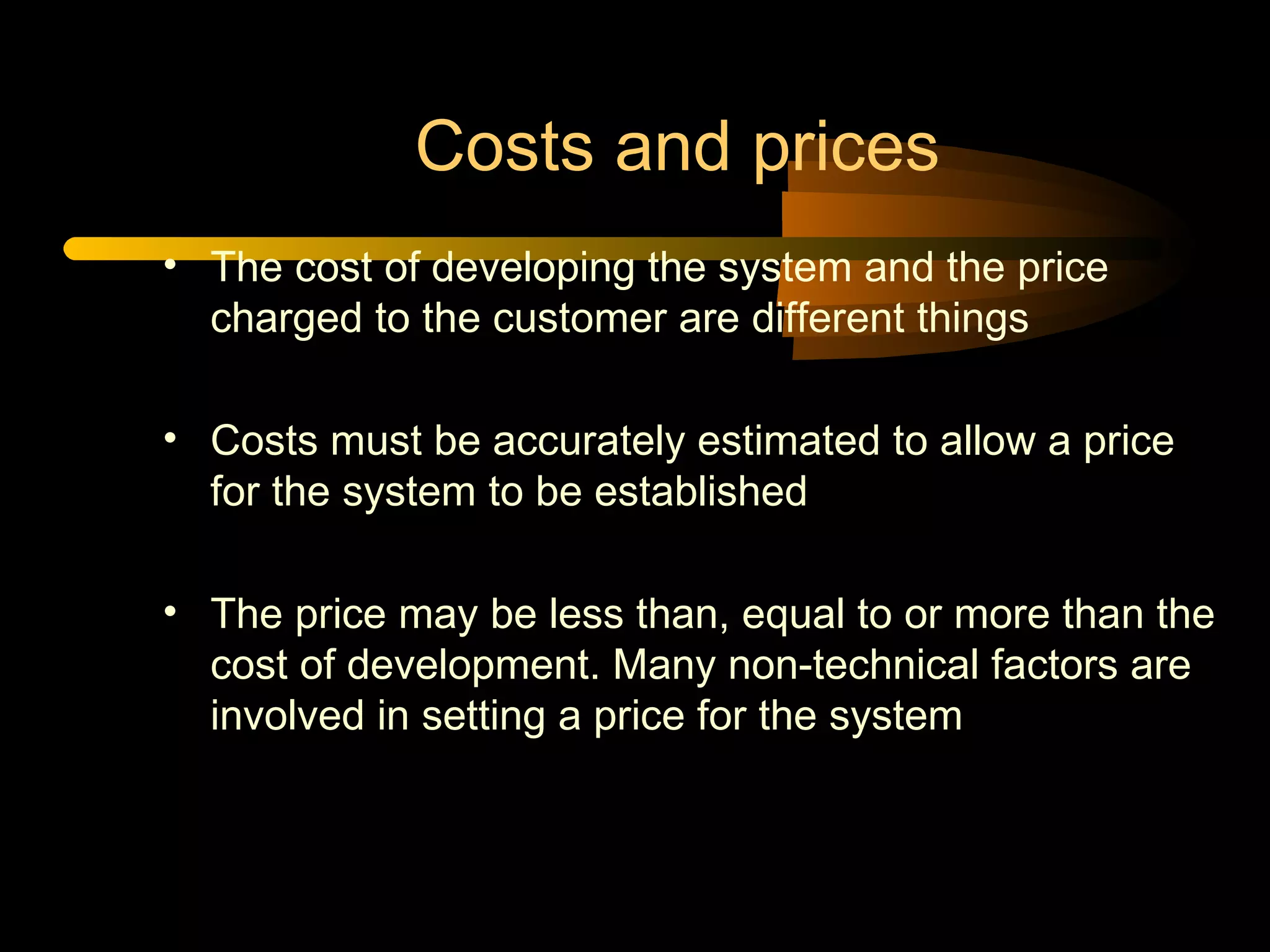 Costs and prices The cost of developing the system and the price charged to the customer are different things Costs must be accurately estimated to allow a price for the system to be established The price may be less than, equal to or more than the cost of development. Many non-technical factors are involved in setting a price for the system 