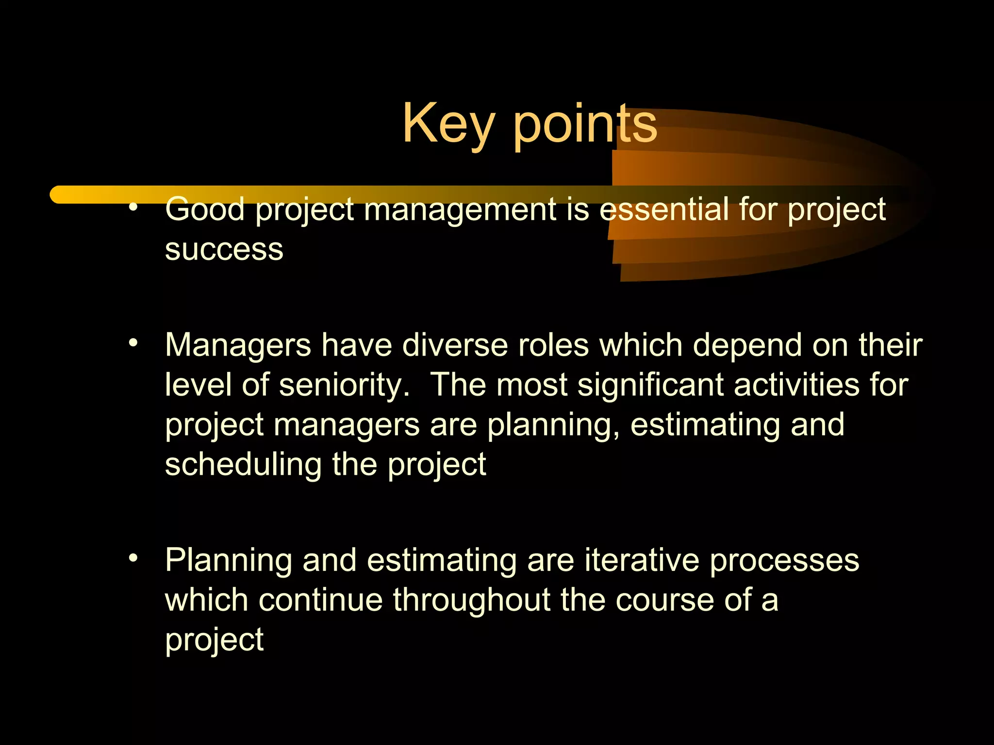 Key points Good project management is essential for project success Managers have diverse roles which depend on their level of seniority.  The most significant activities for project managers are planning, estimating and scheduling the project Planning and estimating are iterative processes  which continue throughout the course of a  project 