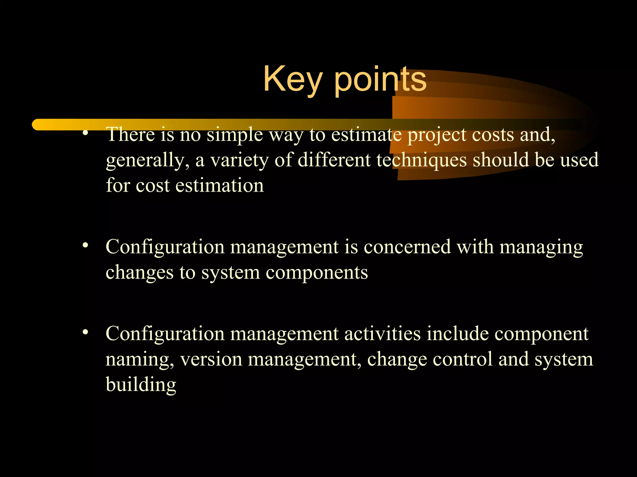 There is no simple way to estimate project costs and, generally, a variety of different techniques should be used for cost estimation  Configuration management is concerned with managing changes to system components Configuration management activities include component naming, version management, change control and system building  Key points 