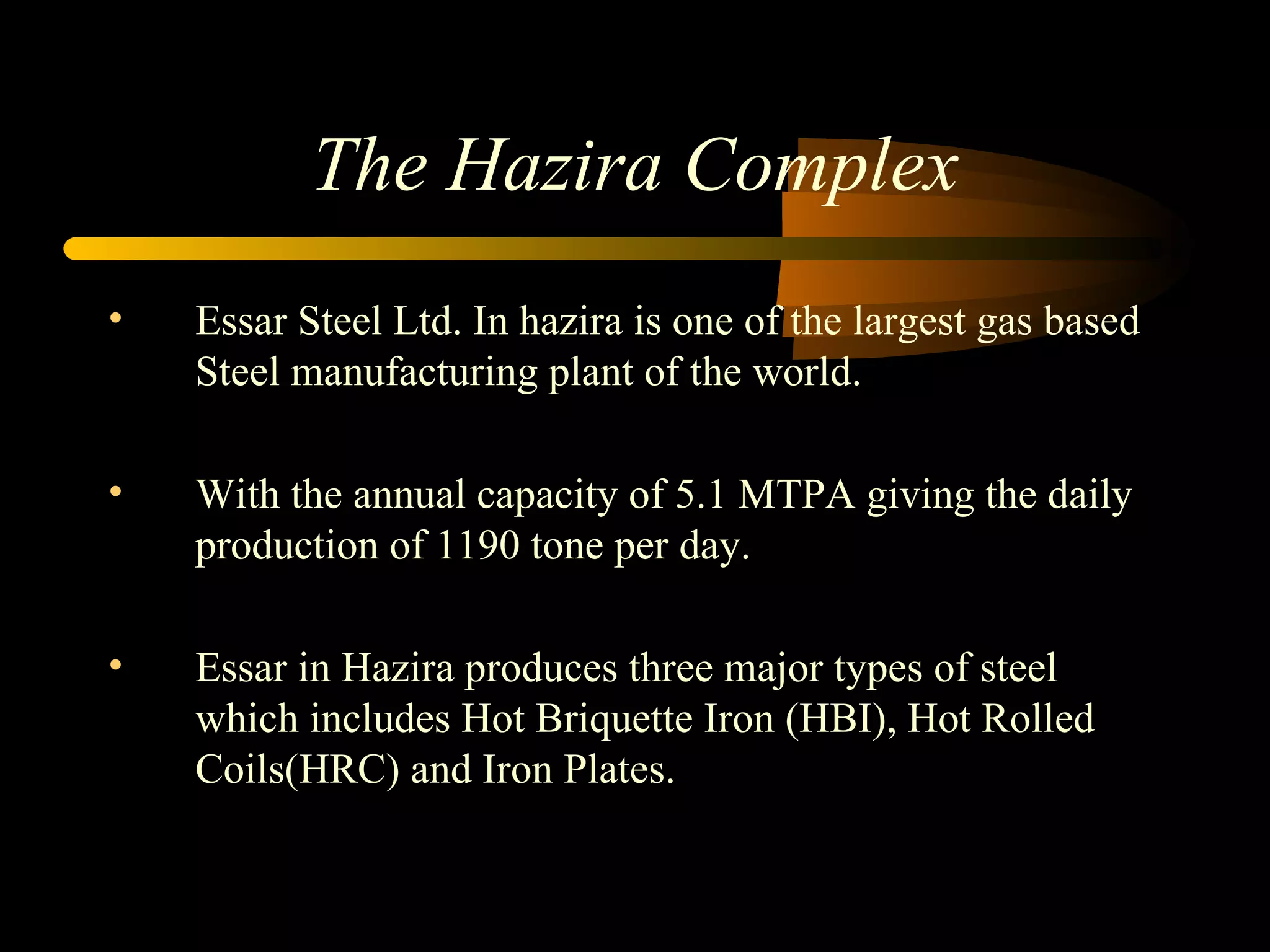 The Hazira Complex Essar Steel Ltd. In hazira is one of the largest gas based Steel manufacturing plant of the world. With the annual capacity of 5.1 MTPA giving the daily production of 1190 tone per day. Essar in Hazira produces three major types of steel which includes Hot Briquette Iron (HBI), Hot Rolled Coils(HRC) and Iron Plates. 