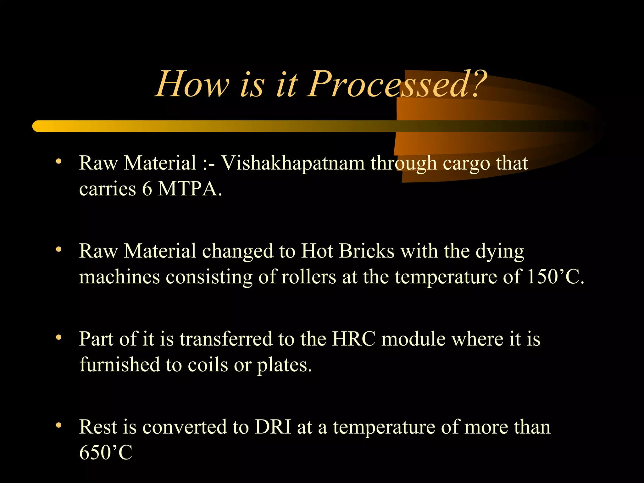 How is it Processed? Raw Material :- Vishakhapatnam through cargo that carries 6 MTPA. Raw Material changed to Hot Bricks with the dying machines consisting of rollers at the temperature of 150’C. Part of it is transferred to the HRC module where it is furnished to coils or plates. Rest is converted to DRI at a temperature of more than 650’C 