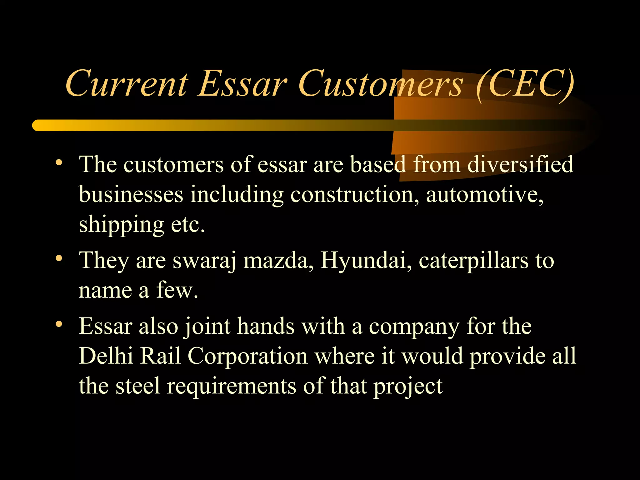 Current Essar Customers (CEC) The customers of essar are based from diversified businesses including construction, automotive, shipping etc. They are swaraj mazda, Hyundai, caterpillars to name a few. Essar also joint hands with a company for the Delhi Rail Corporation where it would provide all the steel requirements of that project 