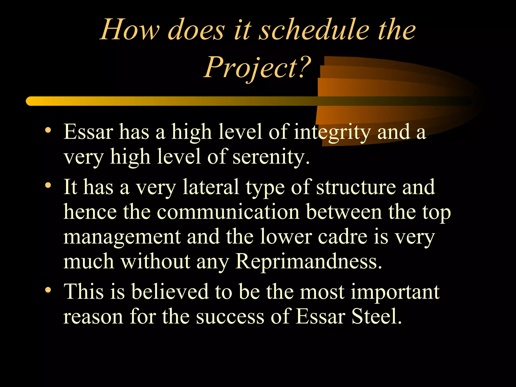 How does it schedule the Project? Essar has a high level of integrity and a very high level of serenity. It has a very lateral type of structure and hence the communication between the top management and the lower cadre is very much without any Reprimandness. This is believed to be the most important reason for the success of Essar Steel. 