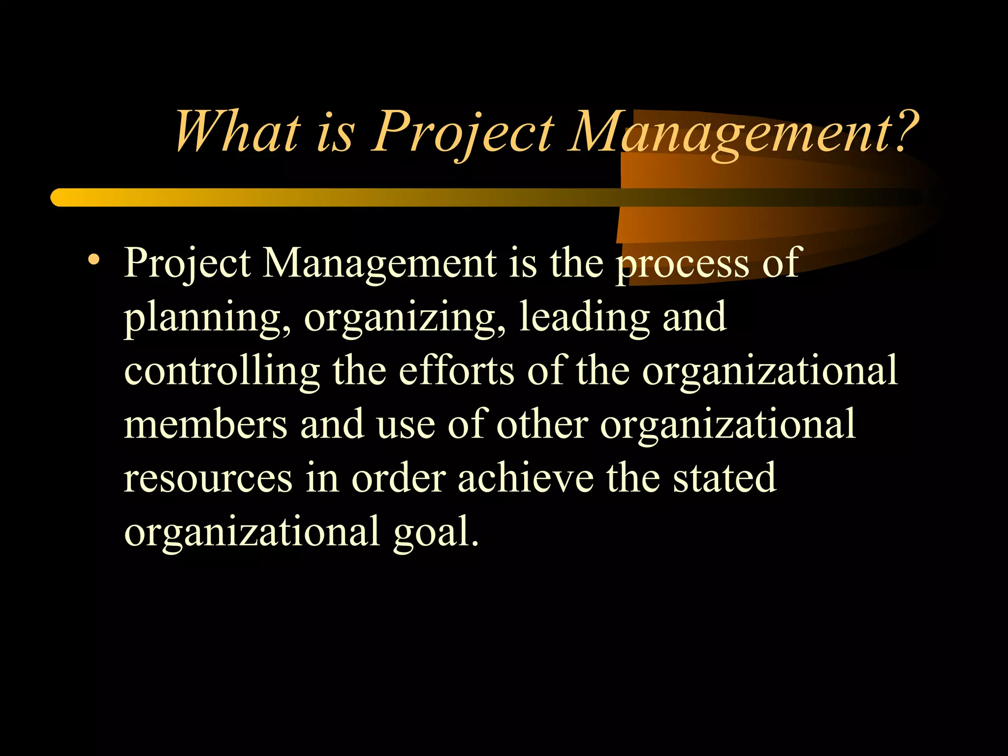 What is Project Management? Project Management is the process of planning, organizing, leading and controlling the efforts of the organizational members and use of other organizational resources in order achieve the stated organizational goal. 