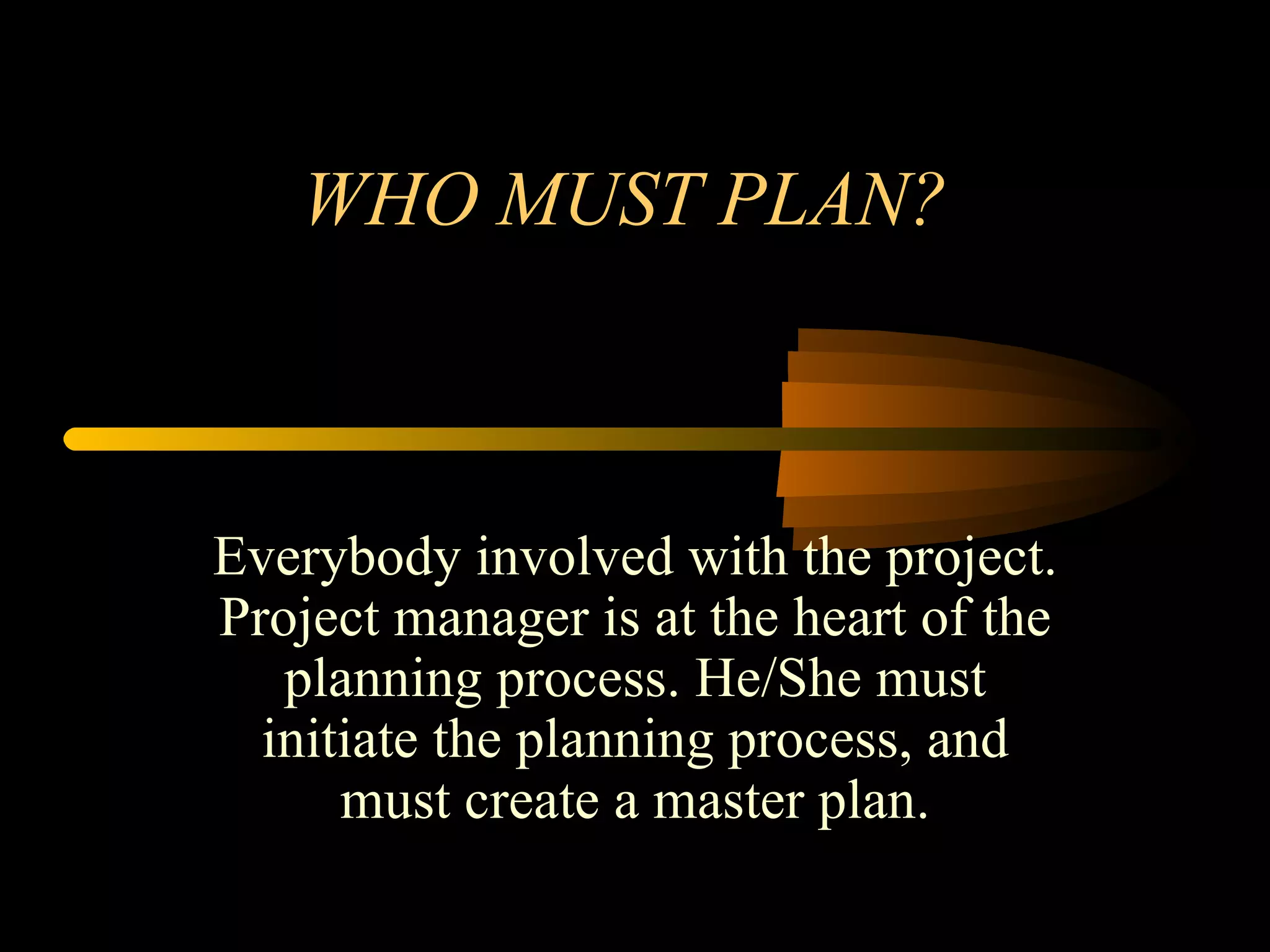 WHO MUST PLAN? Everybody involved with the project. Project manager is at the heart of the planning process. He/She must initiate the planning process, and must create a master plan. 