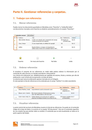 Biblioteca Universitaria
Biblioteca de la Facultad de CC. Económicas y Empresariales
Página 35
Parte II. Gestionar referencias y carpetas.
7. Trabajar con referencias
7.1. Marcar referencias
Puedes marcar tus documentos guardados en Mendeley como “Favoritos” y “Leídos/No leídos”
Los documentos marcados como favoritos se añadirán automáticamente a la carpeta “Favoritos”.
Favorito Sin marca de Favorito No leído Leído
7.2. Ordenar referencias
Si visualizas el conjunto de tus referencias en modo tabla podrás ordenar la información por el
contenido de cada columna, en sentido ascendente o descendente.
Los criterios de ordenación son: alfabéticamente por apellidos de autores, títulos y revistas; por año de
publicación; o por la fecha de incorporación a la base de datos.
La columna que marca la ordenación aparece marcada con un triángulo.
En este ejemplo la lista de referencias se ha ordenado por el campo “Authors” en orden ascendente.
7.3. Visualizar referencias
La parte central del escritorio de Mendeley muestra la lista de las referencias. Se puede ver el contenido
íntegro de la base de datos si se pincha en la carpeta “All documents”. Para ver el contenido específico
de una carpeta hay que pinchar sobre su nombre. El contenido que se está visualizando se indica en la
parte superior del listado.
 