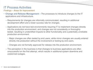 IT Process Activities
     Findings – Areas for Improvement
     • Change and Release Management – The processes to introduce changes to the IT
       applications and infrastructure.
        – Requirements for changes are informally communicated, resulting in additional
          development effort and a lower success rate for changes.
        – Applications do not have test environments requiring IT to implement changes directly
          into the production environment, and changes are not consistently or thoroughly
          tested, resulting in unidentified impacts to other functionality and a potentially unreliable
          production environment.
            ○ Major changes are often tested by end users, while minor changes are usually entered
              directly into production without the involvement or testing by end users.
            ○ Changes are not formally approved for release into the production environment.
        – The perception in the business is that changes to business applications are often
          unsuccessful on the first attempt, which results in additional system downtime and
          unplanned outages.




21   Source: www.knowledgeleader.com/
 