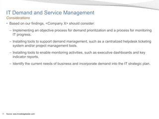 IT Demand and Service Management
     Considerations
     • Based on our findings, <Company X> should consider:
        – Implementing an objective process for demand prioritization and a process for monitoring
          IT progress.
        – Installing tools to support demand management, such as a centralized helpdesk ticketing
          system and/or project management tools.
        – Installing tools to enable monitoring activities, such as executive dashboards and key
          indicator reports.
        – Identify the current needs of business and incorporate demand into the IT strategic plan.




29   Source: www.knowledgeleader.com/
 