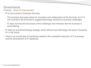 Governance
     Findings – Areas for Improvement
     • IT is not involved in business Summits.
        – The business discusses ideas for innovation and collaboration at the Summits, but IT is
          not involved in the Summits to suggest technology solutions to business challenges.
        – IT does not have the full picture of the challenges and initiatives that the business is
          encountering.
     • IT lacks an overall technology strategy, which defines how technology will assist <Company
       X> in the future.
     • There is an overall lack of monitoring related to the consistent execution of IT processes
       and the achievement of IT objectives.




33   Source: www.knowledgeleader.com/
 