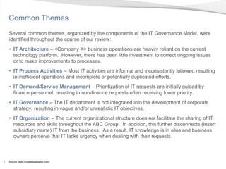 Common Themes
    Several common themes, organized by the components of the IT Governance Model, were
    identified throughout the course of our review:
    • IT Architecture – <Company X> business operations are heavily reliant on the current
      technology platform. However, there has been little investment to correct ongoing issues
      or to make improvements to processes.
    • IT Process Activities – Most IT activities are informal and inconsistently followed resulting
      in inefficient operations and incomplete or potentially duplicated efforts.
    • IT Demand/Service Management – Prioritization of IT requests are initially guided by
      finance personnel, resulting in non-finance requests often receiving lower priority.
    • IT Governance – The IT department is not integrated into the development of corporate
      strategy, resulting in vague and/or unrealistic IT objectives.
    • IT Organization – The current organizational structure does not facilitate the sharing of IT
      resources and skills throughout the ABC Group. In addition, this further disconnects (Insert
      subsidiary name) IT from the business. As a result, IT knowledge is in silos and business
      owners perceive that IT lacks urgency when dealing with their requests.



4   Source: www.knowledgeleader.com/
 