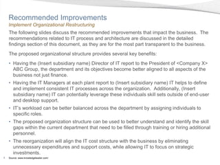 Recommended Improvements
    Implement Organizational Restructuring
    The following slides discuss the recommended improvements that impact the business. The
    recommendations related to IT process and architecture are discussed in the detailed
    findings section of this document, as they are for the most part transparent to the business.
    The proposed organizational structure provides several key benefits:
    • Having the (Insert subsidiary name) Director of IT report to the President of <Company X>
      ABC Group, the department and its objectives become better aligned to all aspects of the
      business not just finance.
    • Having the IT Managers at each plant report to (Insert subsidiary name) IT helps to define
      and implement consistent IT processes across the organization. Additionally, (Insert
      subsidiary name) IT can potentially leverage these individuals skill sets outside of end-user
      and desktop support.
    • IT’s workload can be better balanced across the department by assigning individuals to
      specific roles.
    • The proposed organization structure can be used to better understand and identify the skill
      gaps within the current department that need to be filled through training or hiring additional
      personnel.
    • The reorganization will align the IT cost structure with the business by eliminating
      unnecessary expenditures and support costs, while allowing IT to focus on strategic
      investments.
8   Source: www.knowledgeleader.com/
 