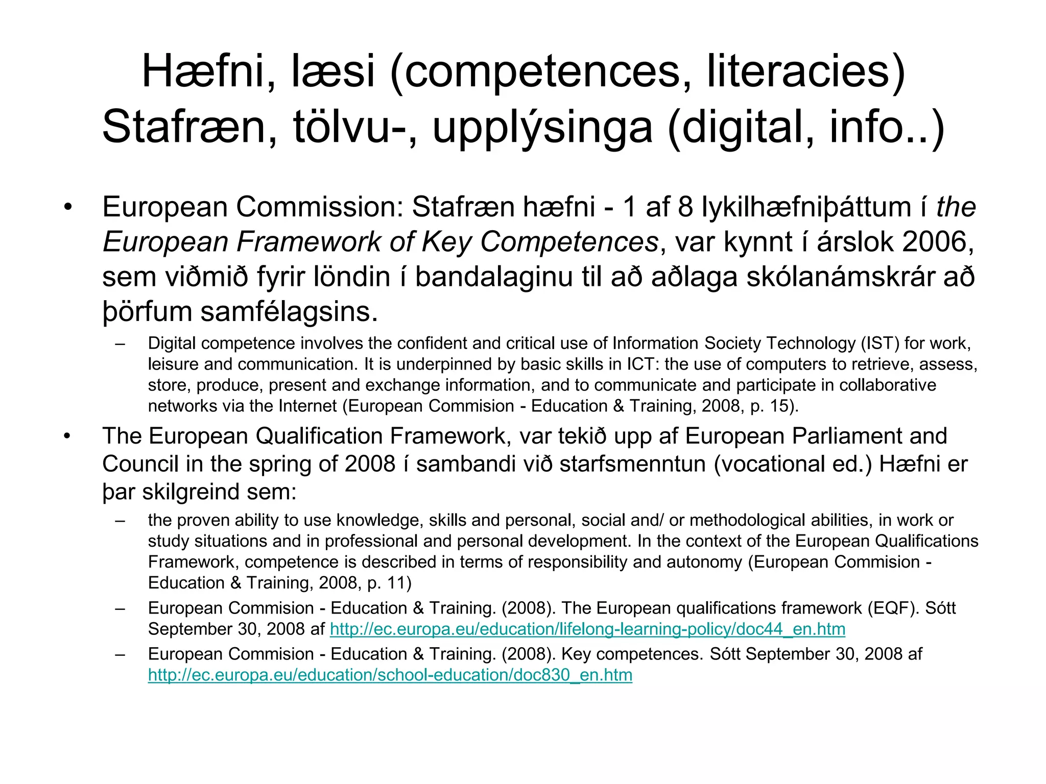 Hæfni, læsi (competences, literacies)
Stafræn, tölvu-, upplýsinga (digital, info..)
• European Commission: Stafræn hæfni - 1 af 8 lykilhæfniþáttum í the
European Framework of Key Competences, var kynnt í árslok 2006,
sem viðmið fyrir löndin í bandalaginu til að aðlaga skólanámskrár að
þörfum samfélagsins.
– Digital competence involves the confident and critical use of Information Society Technology (IST) for work,
leisure and communication. It is underpinned by basic skills in ICT: the use of computers to retrieve, assess,
store, produce, present and exchange information, and to communicate and participate in collaborative
networks via the Internet (European Commision - Education & Training, 2008, p. 15).
• The European Qualification Framework, var tekið upp af European Parliament and
Council in the spring of 2008 í sambandi við starfsmenntun (vocational ed.) Hæfni er
þar skilgreind sem:
– the proven ability to use knowledge, skills and personal, social and/ or methodological abilities, in work or
study situations and in professional and personal development. In the context of the European Qualifications
Framework, competence is described in terms of responsibility and autonomy (European Commision -
Education & Training, 2008, p. 11)
– European Commision - Education & Training. (2008). The European qualifications framework (EQF). Sótt
September 30, 2008 af http://ec.europa.eu/education/lifelong-learning-policy/doc44_en.htm
– European Commision - Education & Training. (2008). Key competences. Sótt September 30, 2008 af
http://ec.europa.eu/education/school-education/doc830_en.htm
 
