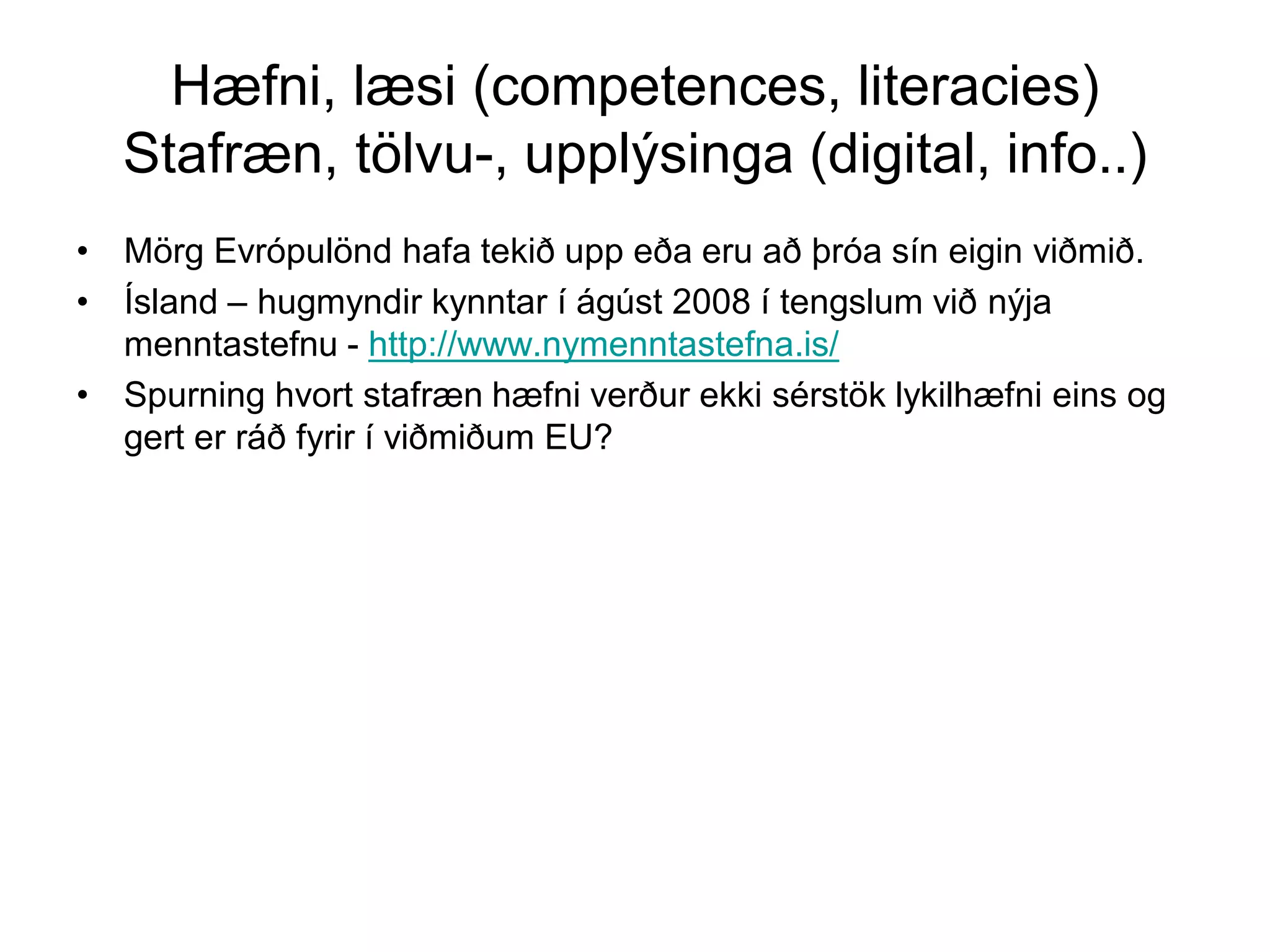 Hæfni, læsi (competences, literacies)
Stafræn, tölvu-, upplýsinga (digital, info..)
• Mörg Evrópulönd hafa tekið upp eða eru að þróa sín eigin viðmið.
• Ísland – hugmyndir kynntar í ágúst 2008 í tengslum við nýja
menntastefnu - http://www.nymenntastefna.is/
• Spurning hvort stafræn hæfni verður ekki sérstök lykilhæfni eins og
gert er ráð fyrir í viðmiðum EU?
 