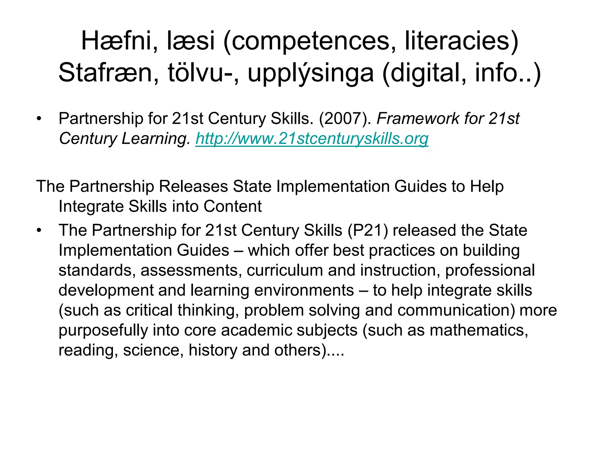 Hæfni, læsi (competences, literacies)
Stafræn, tölvu-, upplýsinga (digital, info..)
• Partnership for 21st Century Skills. (2007). Framework for 21st
Century Learning. http://www.21stcenturyskills.org
The Partnership Releases State Implementation Guides to Help
Integrate Skills into Content
• The Partnership for 21st Century Skills (P21) released the State
Implementation Guides – which offer best practices on building
standards, assessments, curriculum and instruction, professional
development and learning environments – to help integrate skills
(such as critical thinking, problem solving and communication) more
purposefully into core academic subjects (such as mathematics,
reading, science, history and others)....
 