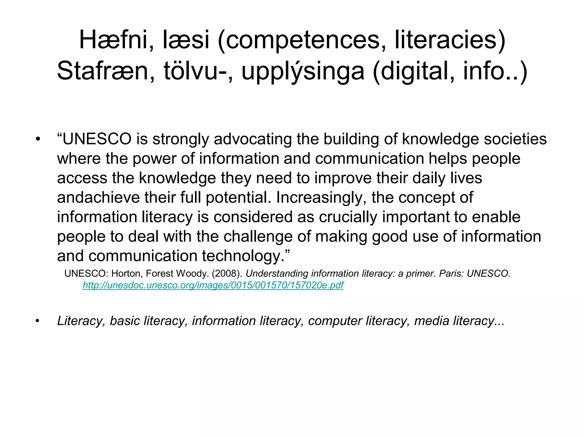 Hæfni, læsi (competences, literacies)
Stafræn, tölvu-, upplýsinga (digital, info..)
• “UNESCO is strongly advocating the building of knowledge societies
where the power of information and communication helps people
access the knowledge they need to improve their daily lives
andachieve their full potential. Increasingly, the concept of
information literacy is considered as crucially important to enable
people to deal with the challenge of making good use of information
and communication technology.”
UNESCO: Horton, Forest Woody. (2008). Understanding information literacy: a primer. Paris: UNESCO.
http://unesdoc.unesco.org/images/0015/001570/157020e.pdf
• Literacy, basic literacy, information literacy, computer literacy, media literacy...
 