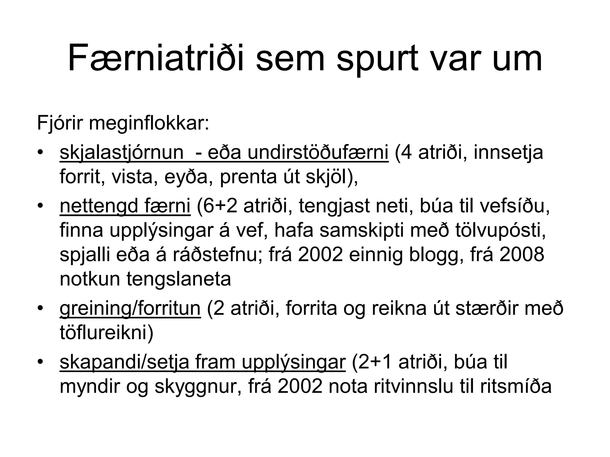 Færniatriði sem spurt var um
Fjórir meginflokkar:
• skjalastjórnun - eða undirstöðufærni (4 atriði, innsetja
forrit, vista, eyða, prenta út skjöl),
• nettengd færni (6+2 atriði, tengjast neti, búa til vefsíðu,
finna upplýsingar á vef, hafa samskipti með tölvupósti,
spjalli eða á ráðstefnu; frá 2002 einnig blogg, frá 2008
notkun tengslaneta
• greining/forritun (2 atriði, forrita og reikna út stærðir með
töflureikni)
• skapandi/setja fram upplýsingar (2+1 atriði, búa til
myndir og skyggnur, frá 2002 nota ritvinnslu til ritsmíða
 