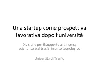 Una startup come prospettiva
 lavorativa dopo l’università
     Divisione per il supporto alla ricerca
  scientifica e al trasferimento tecnologico

            Università di Trento
 