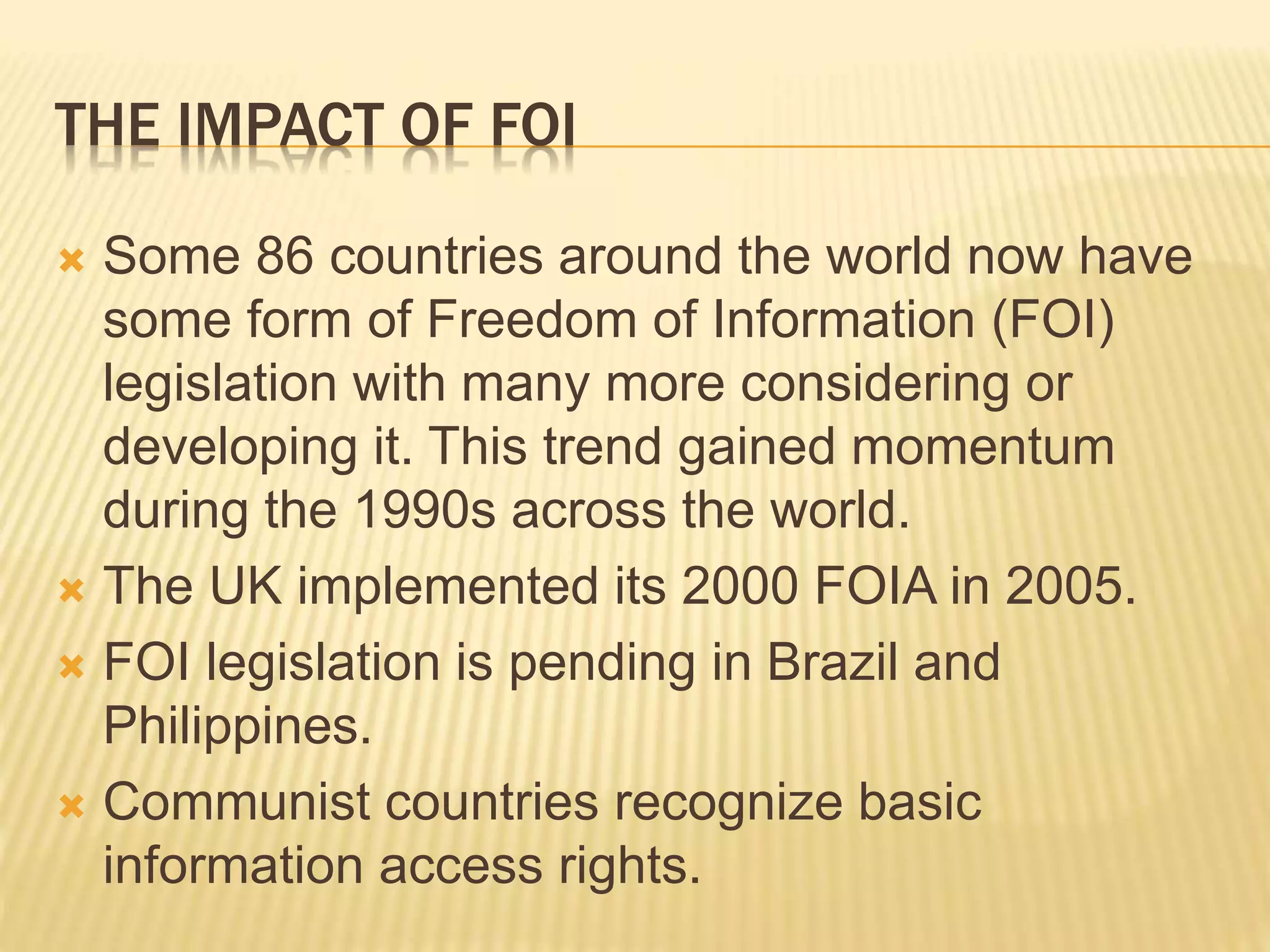 THE IMPACT OF FOI
 Some 86 countries around the world now have
some form of Freedom of Information (FOI)
legislation with many more considering or
developing it. This trend gained momentum
during the 1990s across the world.
 The UK implemented its 2000 FOIA in 2005.
 FOI legislation is pending in Brazil and
Philippines.
 Communist countries recognize basic
information access rights.
 
