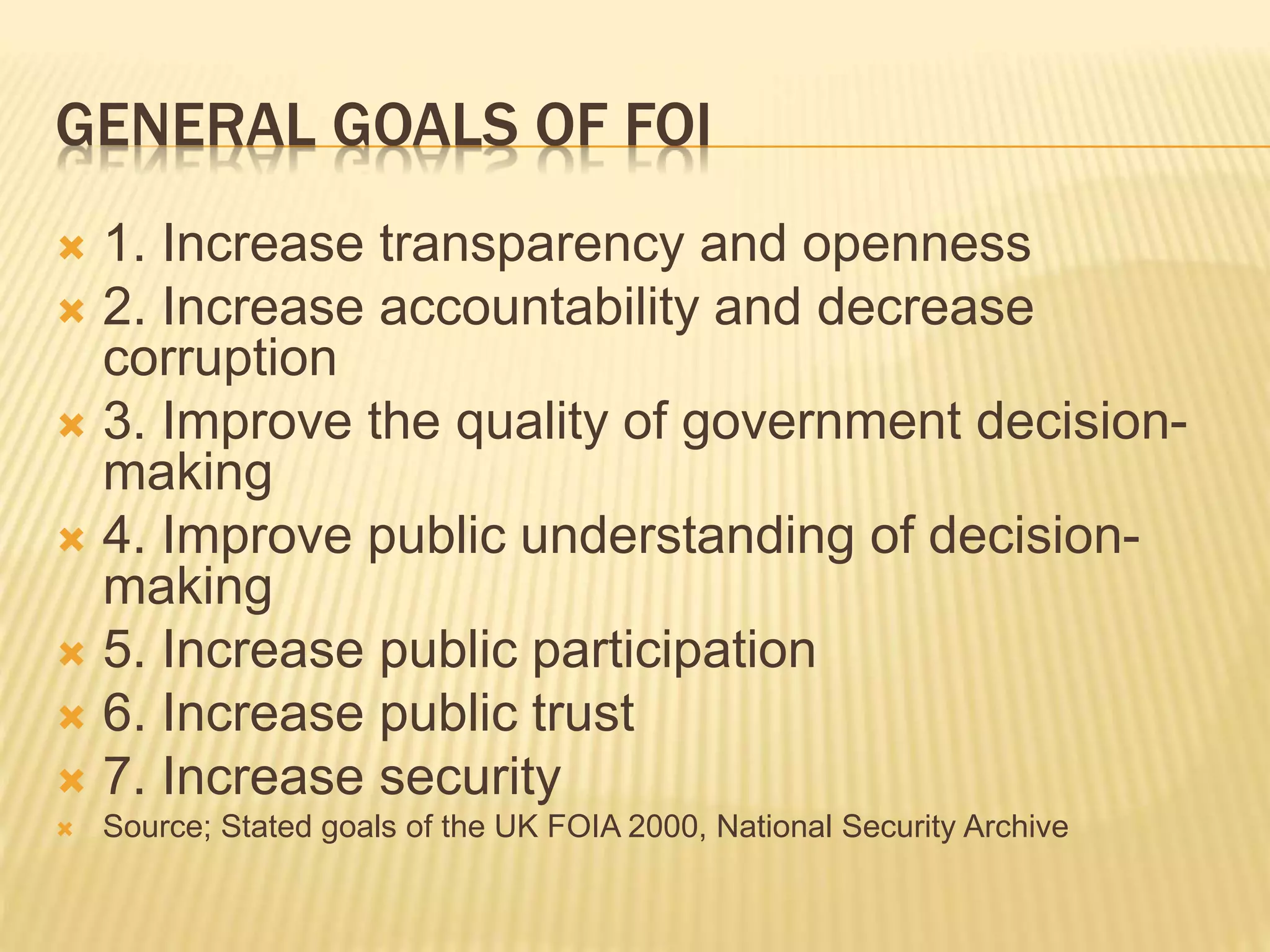 GENERAL GOALS OF FOI
 1. Increase transparency and openness
 2. Increase accountability and decrease
corruption
 3. Improve the quality of government decision-
making
 4. Improve public understanding of decision-
making
 5. Increase public participation
 6. Increase public trust
 7. Increase security
 Source; Stated goals of the UK FOIA 2000, National Security Archive
 