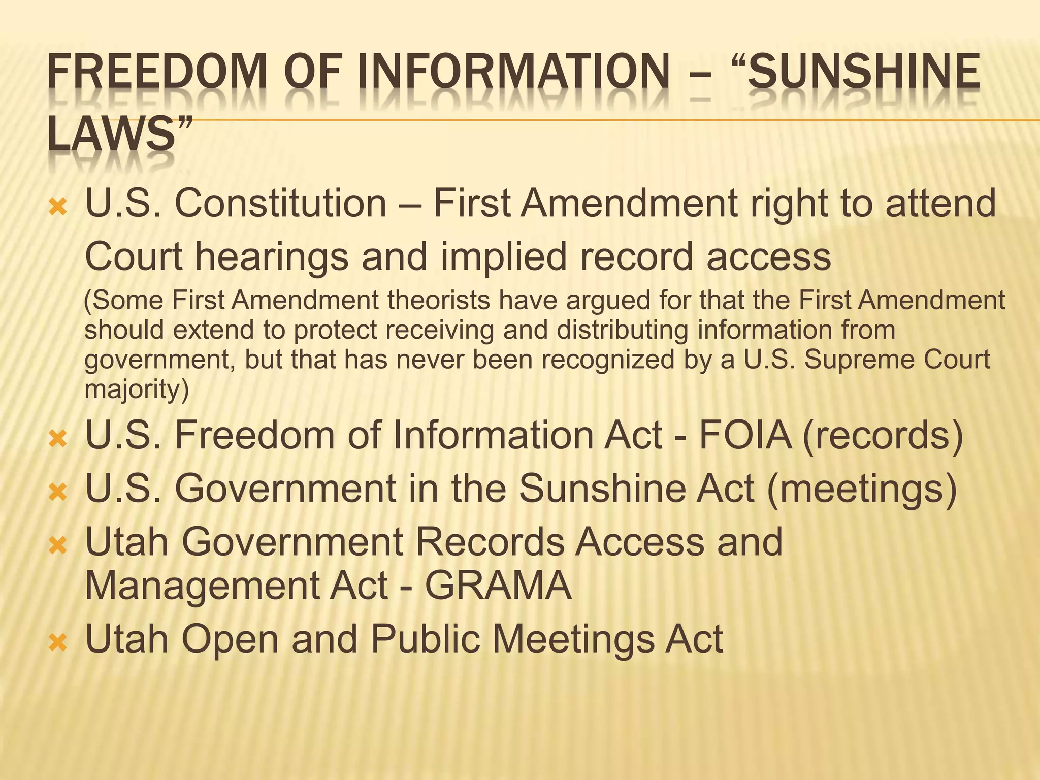 FREEDOM OF INFORMATION – “SUNSHINE
LAWS”
 U.S. Constitution – First Amendment right to attend
Court hearings and implied record access
(Some First Amendment theorists have argued for that the First Amendment
should extend to protect receiving and distributing information from
government, but that has never been recognized by a U.S. Supreme Court
majority)
 U.S. Freedom of Information Act - FOIA (records)
 U.S. Government in the Sunshine Act (meetings)
 Utah Government Records Access and
Management Act - GRAMA
 Utah Open and Public Meetings Act
 