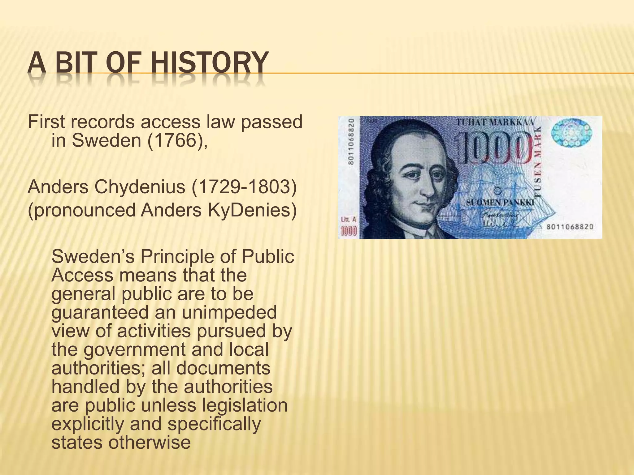 A BIT OF HISTORY
First records access law passed
in Sweden (1766),
Anders Chydenius (1729-1803)
(pronounced Anders KyDenies)
Sweden’s Principle of Public
Access means that the
general public are to be
guaranteed an unimpeded
view of activities pursued by
the government and local
authorities; all documents
handled by the authorities
are public unless legislation
explicitly and specifically
states otherwise
 