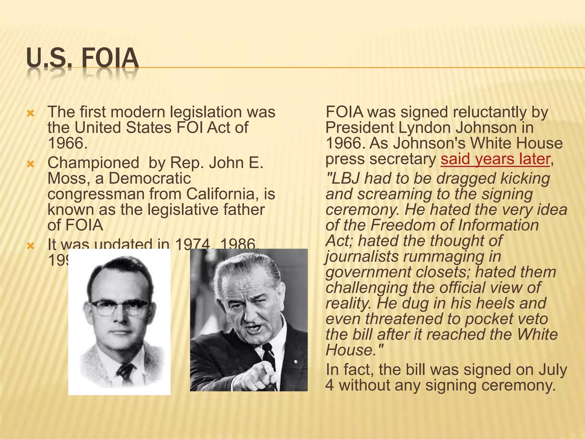 U.S. FOIA
 The first modern legislation was
the United States FOI Act of
1966.
 Championed by Rep. John E.
Moss, a Democratic
congressman from California, is
known as the legislative father
of FOIA
 It was updated in 1974, 1986,
1996, 2002.
FOIA was signed reluctantly by
President Lyndon Johnson in
1966. As Johnson's White House
press secretary said years later,
"LBJ had to be dragged kicking
and screaming to the signing
ceremony. He hated the very idea
of the Freedom of Information
Act; hated the thought of
journalists rummaging in
government closets; hated them
challenging the official view of
reality. He dug in his heels and
even threatened to pocket veto
the bill after it reached the White
House."
In fact, the bill was signed on July
4 without any signing ceremony.
 
