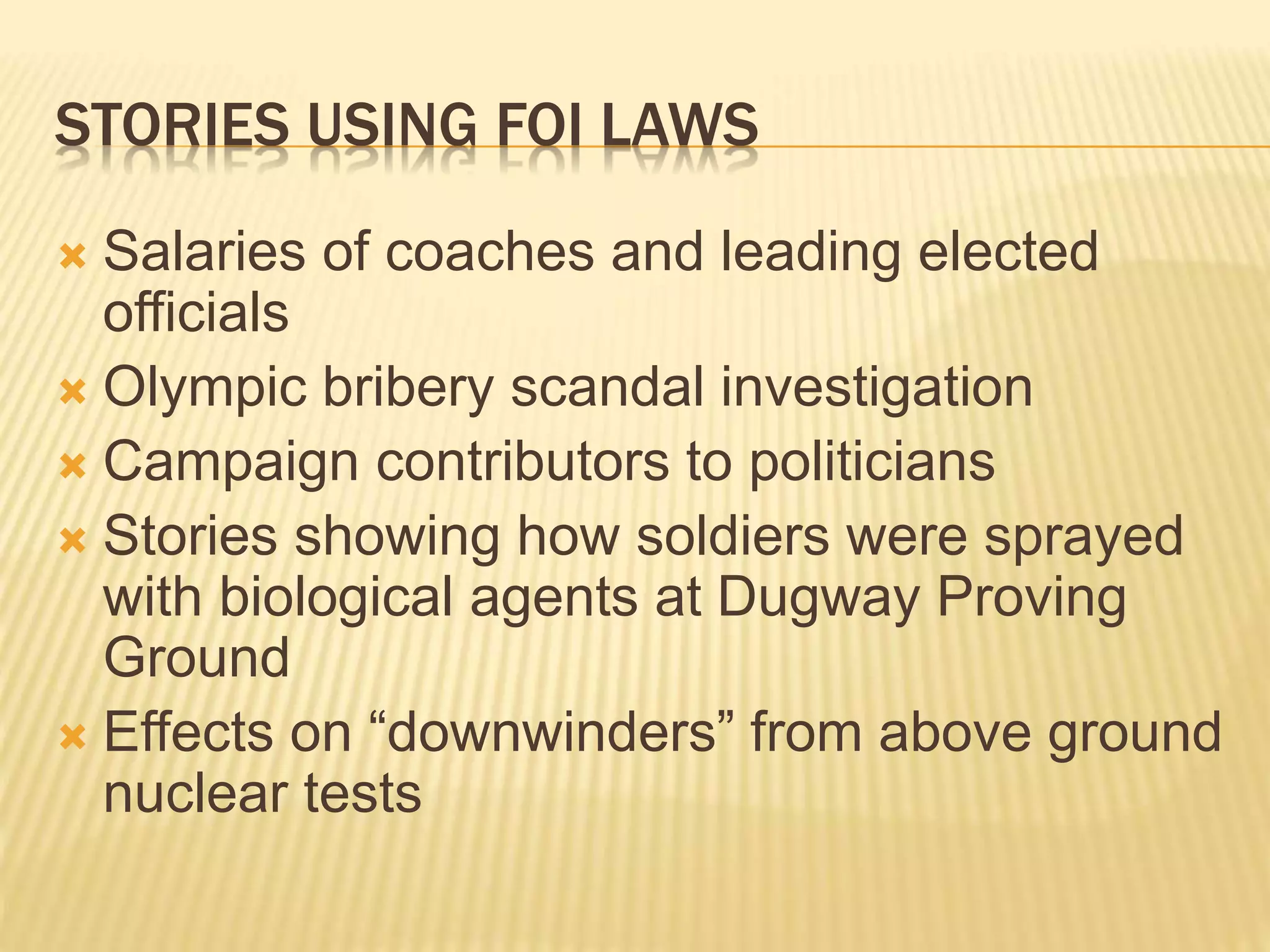 STORIES USING FOI LAWS
 Salaries of coaches and leading elected
officials
 Olympic bribery scandal investigation
 Campaign contributors to politicians
 Stories showing how soldiers were sprayed
with biological agents at Dugway Proving
Ground
 Effects on “downwinders” from above ground
nuclear tests
 