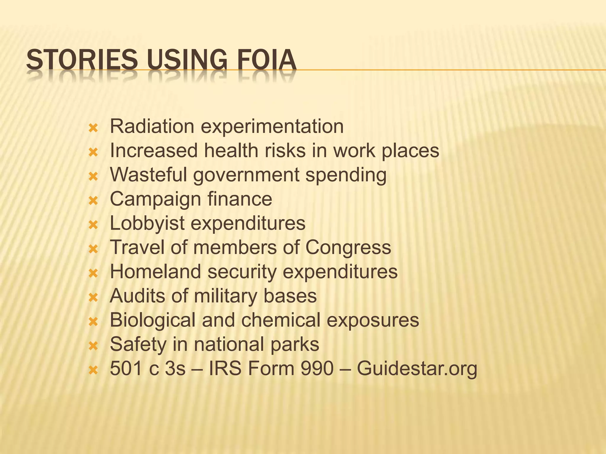 STORIES USING FOIA
 Radiation experimentation
 Increased health risks in work places
 Wasteful government spending
 Campaign finance
 Lobbyist expenditures
 Travel of members of Congress
 Homeland security expenditures
 Audits of military bases
 Biological and chemical exposures
 Safety in national parks
 501 c 3s – IRS Form 990 – Guidestar.org
 