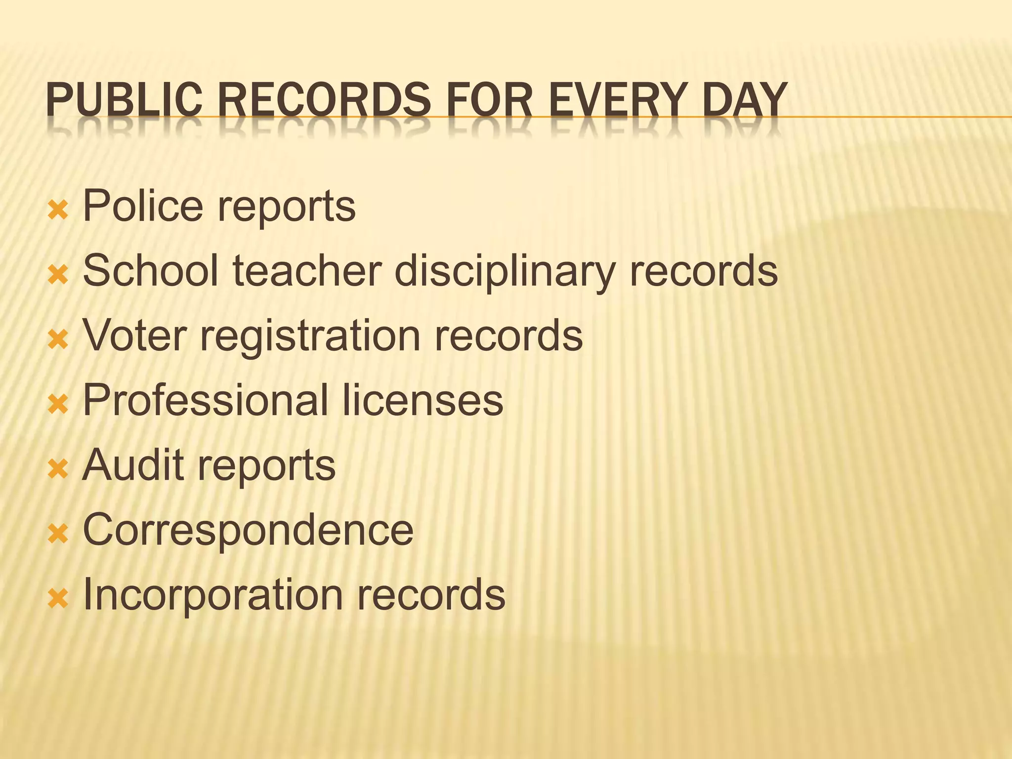 PUBLIC RECORDS FOR EVERY DAY
 Police reports
 School teacher disciplinary records
 Voter registration records
 Professional licenses
 Audit reports
 Correspondence
 Incorporation records
 