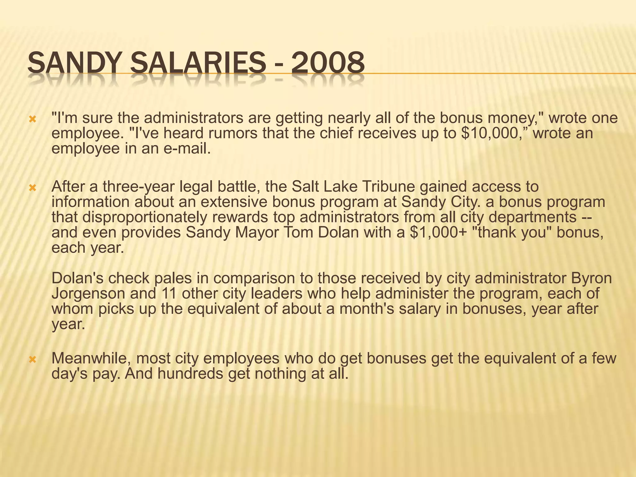 SANDY SALARIES - 2008
 "I'm sure the administrators are getting nearly all of the bonus money," wrote one
employee. "I've heard rumors that the chief receives up to $10,000,” wrote an
employee in an e-mail.
 After a three-year legal battle, the Salt Lake Tribune gained access to
information about an extensive bonus program at Sandy City. a bonus program
that disproportionately rewards top administrators from all city departments --
and even provides Sandy Mayor Tom Dolan with a $1,000+ "thank you" bonus,
each year.
Dolan's check pales in comparison to those received by city administrator Byron
Jorgenson and 11 other city leaders who help administer the program, each of
whom picks up the equivalent of about a month's salary in bonuses, year after
year.
 Meanwhile, most city employees who do get bonuses get the equivalent of a few
day's pay. And hundreds get nothing at all.
 