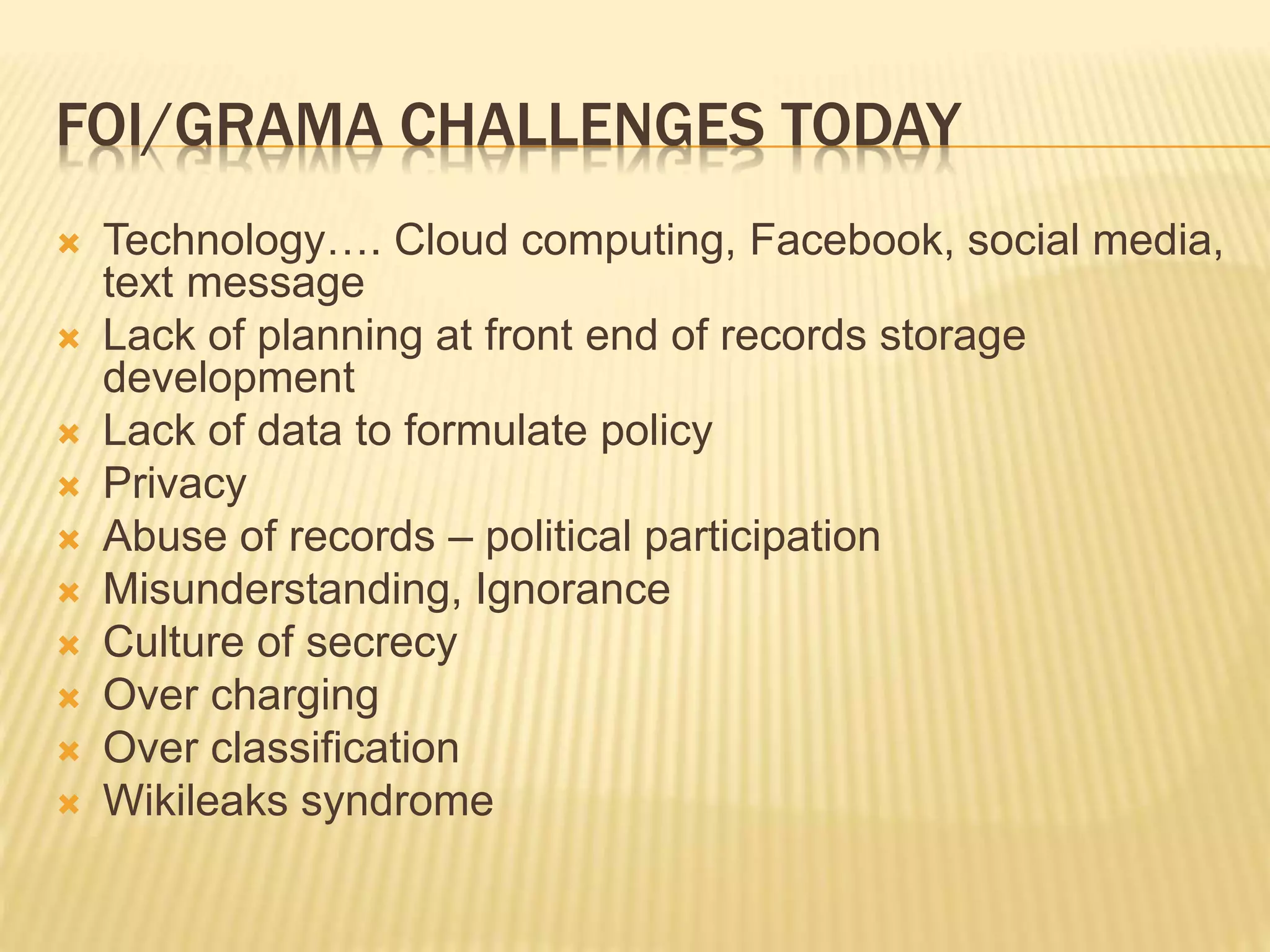 FOI/GRAMA CHALLENGES TODAY
 Technology…. Cloud computing, Facebook, social media,
text message
 Lack of planning at front end of records storage
development
 Lack of data to formulate policy
 Privacy
 Abuse of records – political participation
 Misunderstanding, Ignorance
 Culture of secrecy
 Over charging
 Over classification
 Wikileaks syndrome
 