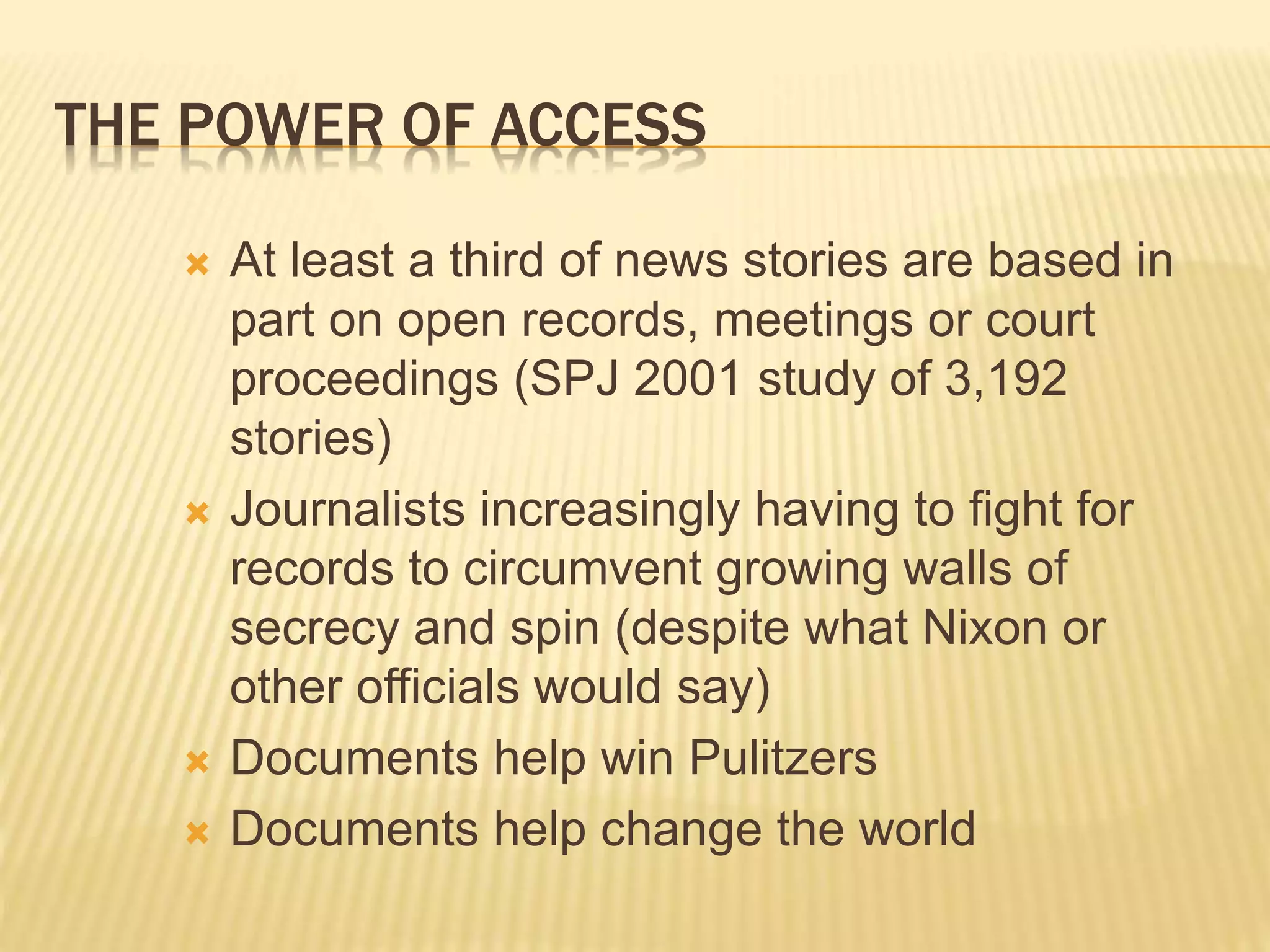 THE POWER OF ACCESS
 At least a third of news stories are based in
part on open records, meetings or court
proceedings (SPJ 2001 study of 3,192
stories)
 Journalists increasingly having to fight for
records to circumvent growing walls of
secrecy and spin (despite what Nixon or
other officials would say)
 Documents help win Pulitzers
 Documents help change the world
 