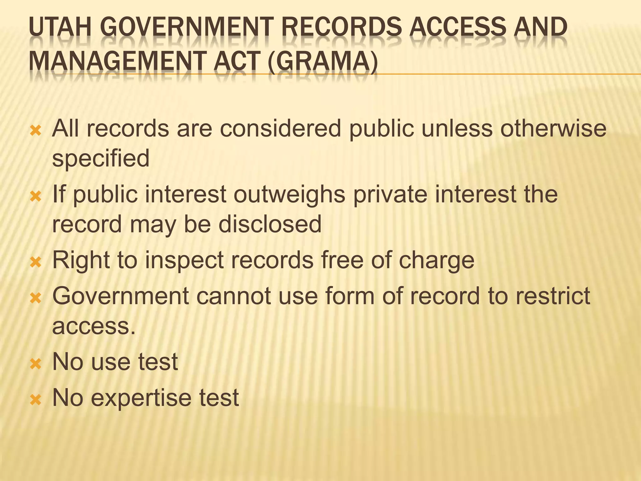 UTAH GOVERNMENT RECORDS ACCESS AND
MANAGEMENT ACT (GRAMA)
 All records are considered public unless otherwise
specified
 If public interest outweighs private interest the
record may be disclosed
 Right to inspect records free of charge
 Government cannot use form of record to restrict
access.
 No use test
 No expertise test
 