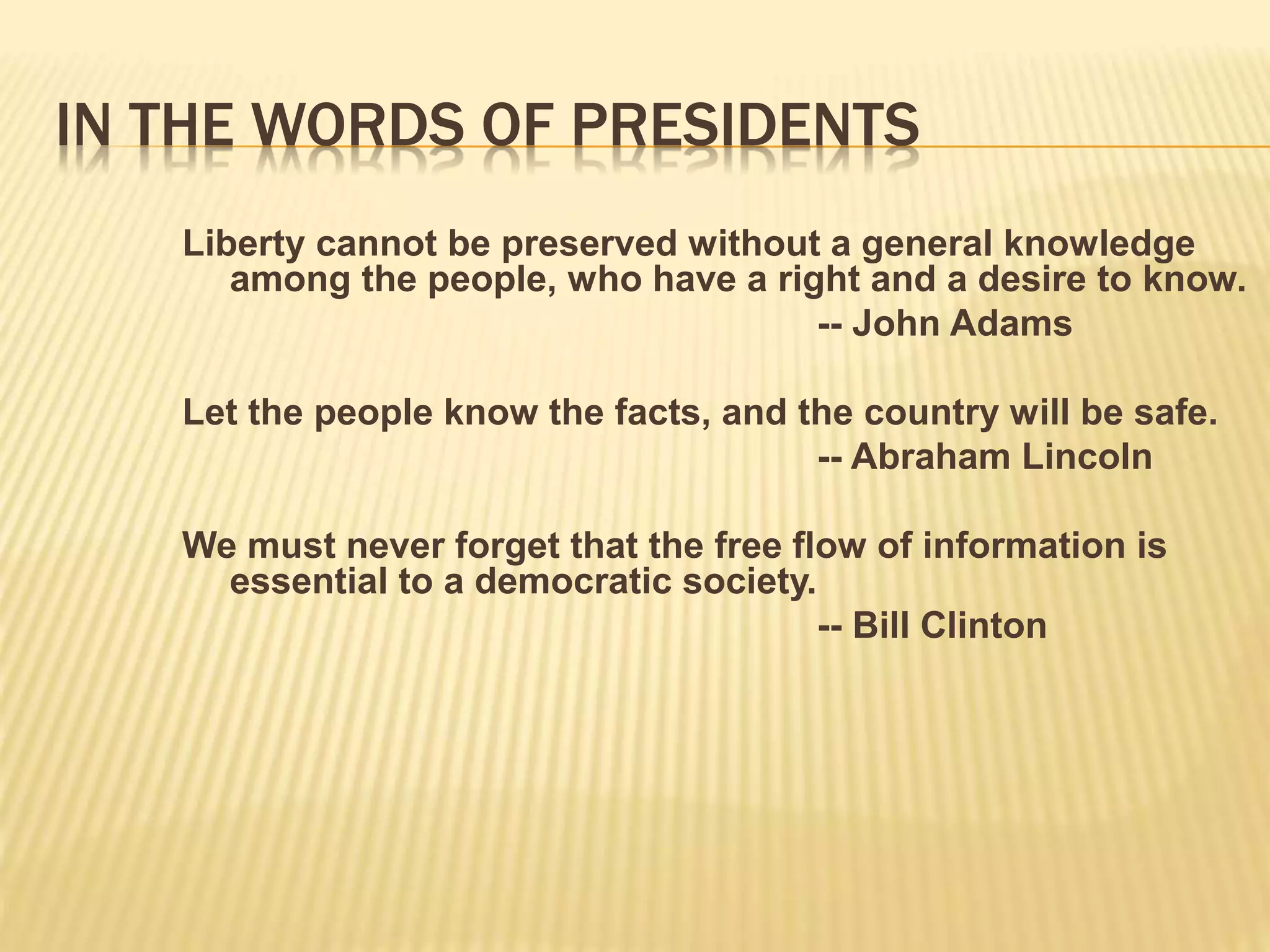 IN THE WORDS OF PRESIDENTS
Liberty cannot be preserved without a general knowledge
among the people, who have a right and a desire to know.
-- John Adams
Let the people know the facts, and the country will be safe.
-- Abraham Lincoln
We must never forget that the free flow of information is
essential to a democratic society.
-- Bill Clinton
 