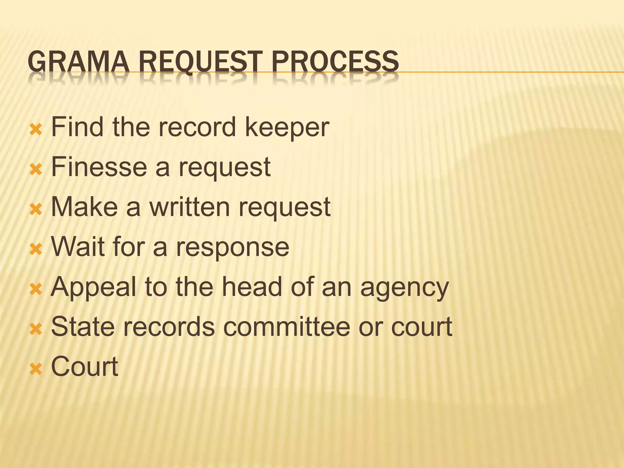 GRAMA REQUEST PROCESS
 Find the record keeper
 Finesse a request
 Make a written request
 Wait for a response
 Appeal to the head of an agency
 State records committee or court
 Court
 
