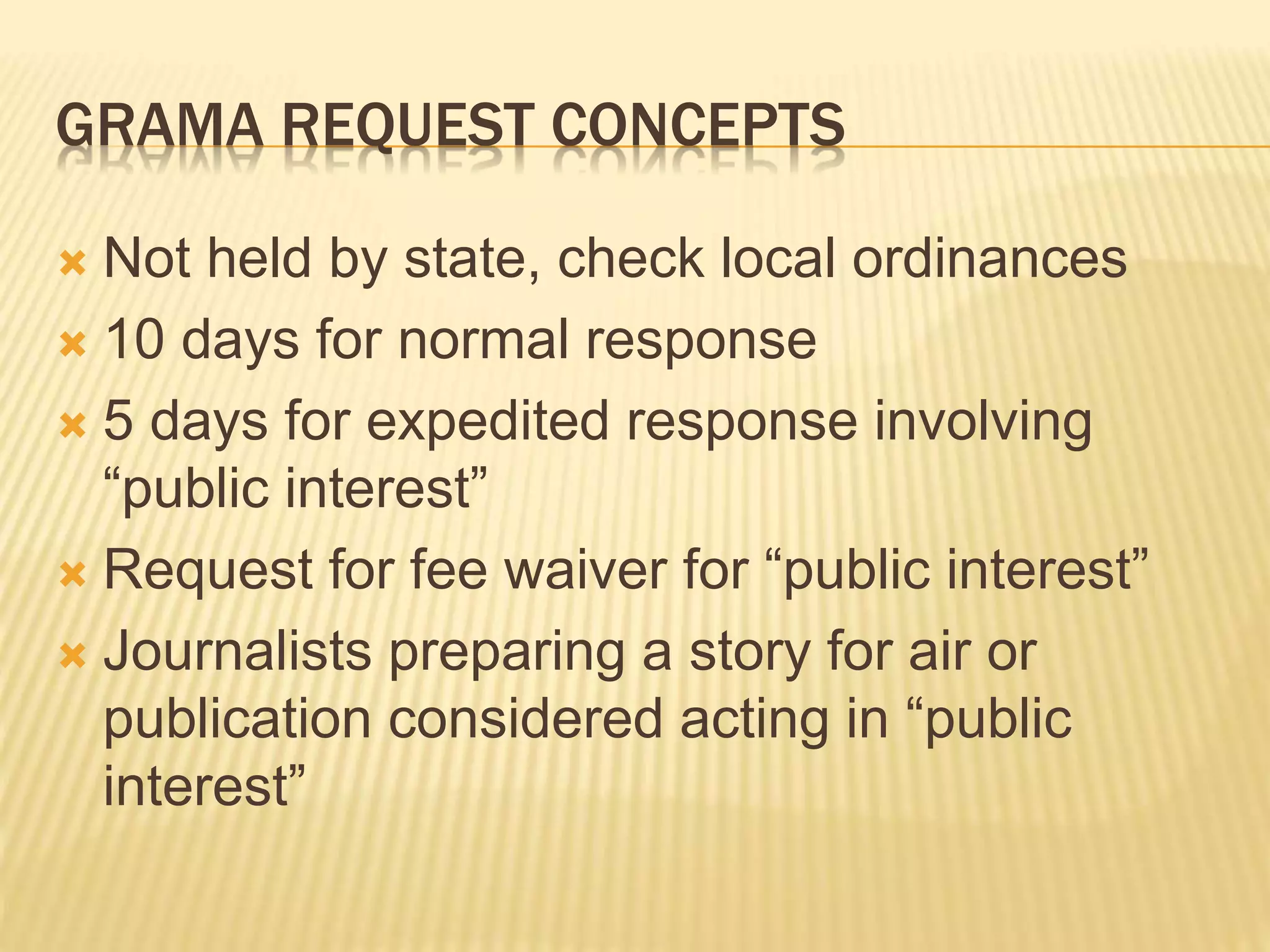 GRAMA REQUEST CONCEPTS
 Not held by state, check local ordinances
 10 days for normal response
 5 days for expedited response involving
“public interest”
 Request for fee waiver for “public interest”
 Journalists preparing a story for air or
publication considered acting in “public
interest”
 