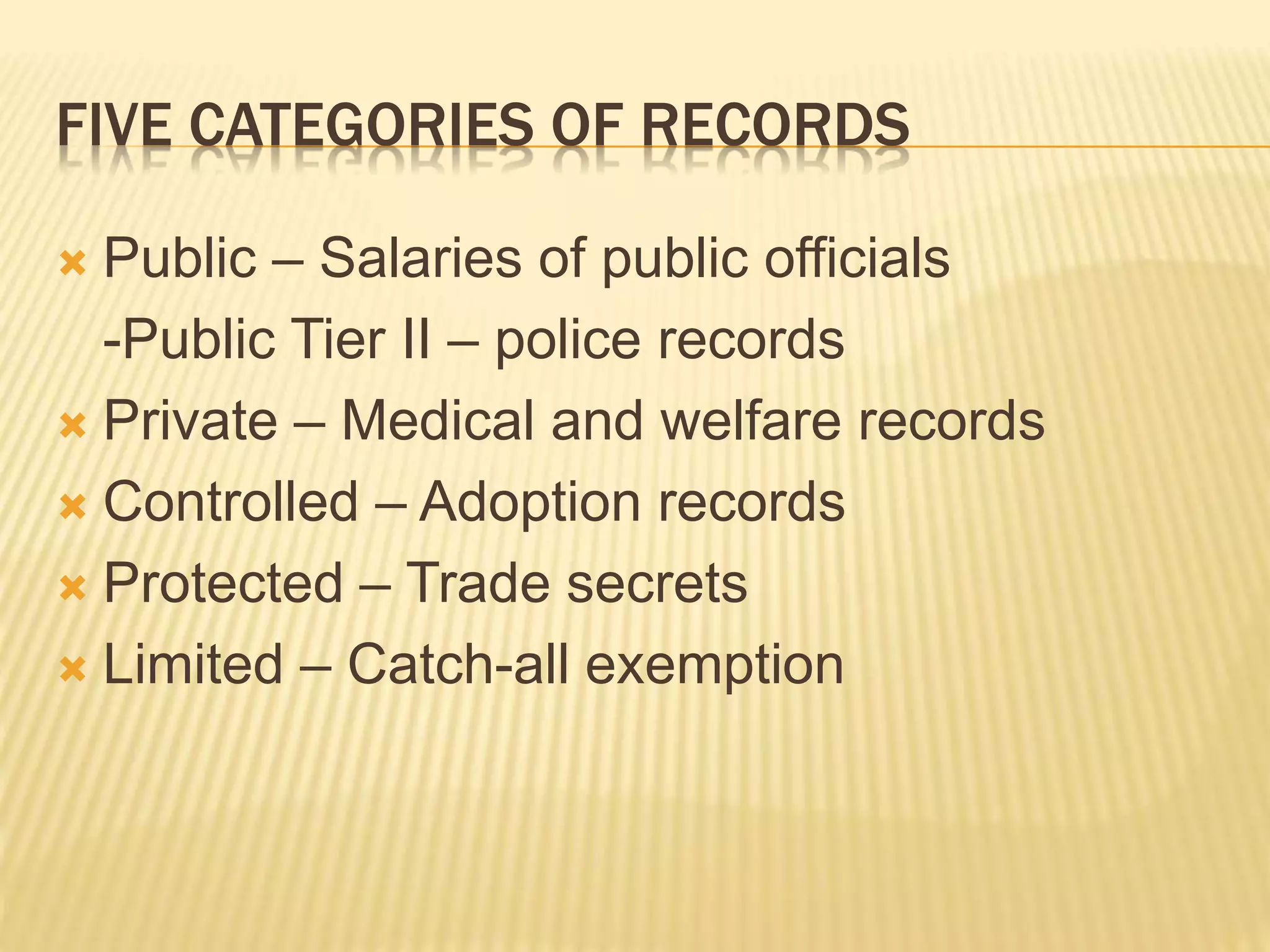 FIVE CATEGORIES OF RECORDS
 Public – Salaries of public officials
-Public Tier II – police records
 Private – Medical and welfare records
 Controlled – Adoption records
 Protected – Trade secrets
 Limited – Catch-all exemption
 