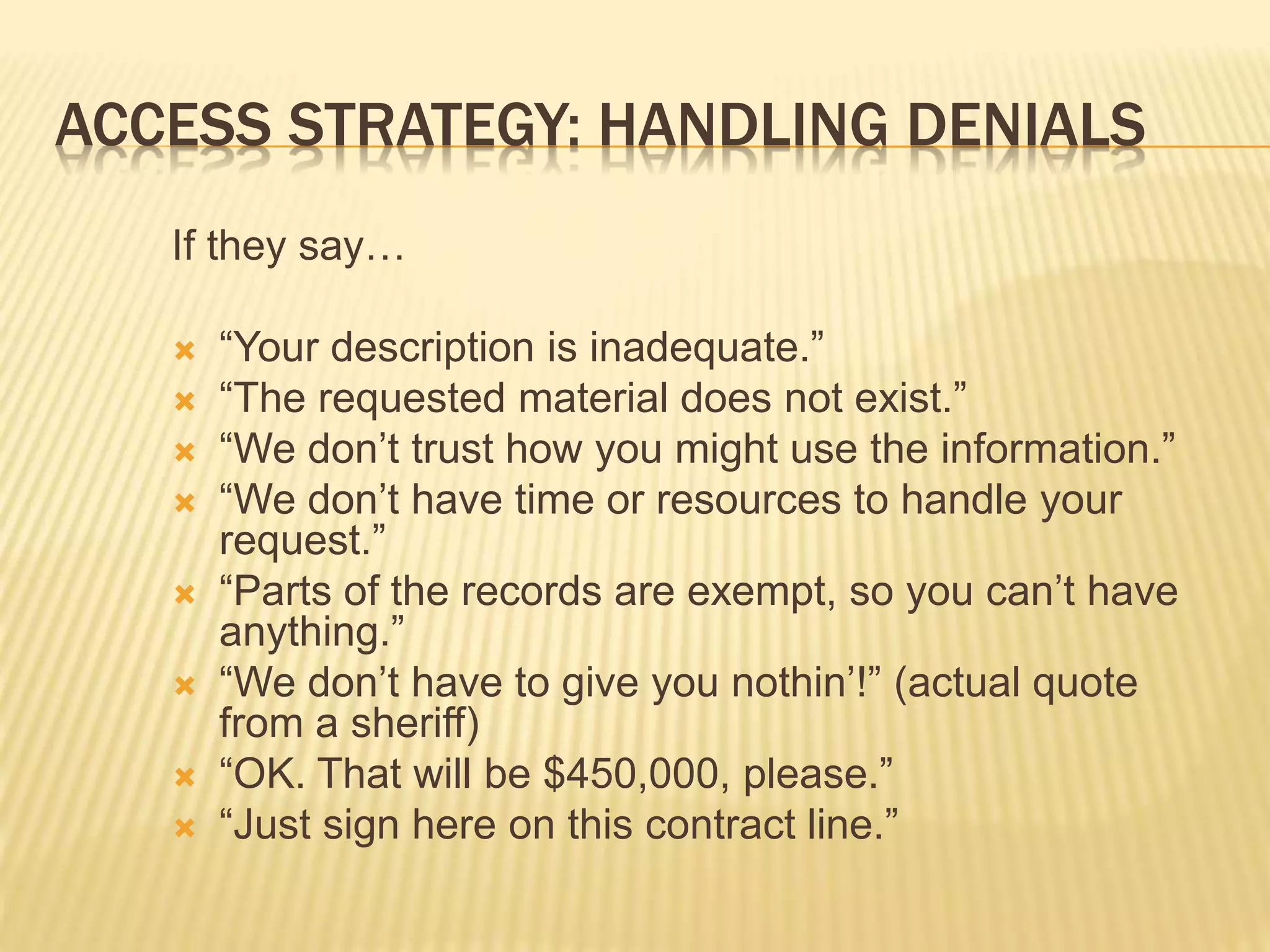 ACCESS STRATEGY: HANDLING DENIALS
If they say…
 “Your description is inadequate.”
 “The requested material does not exist.”
 “We don’t trust how you might use the information.”
 “We don’t have time or resources to handle your
request.”
 “Parts of the records are exempt, so you can’t have
anything.”
 “We don’t have to give you nothin’!” (actual quote
from a sheriff)
 “OK. That will be $450,000, please.”
 “Just sign here on this contract line.”
 
