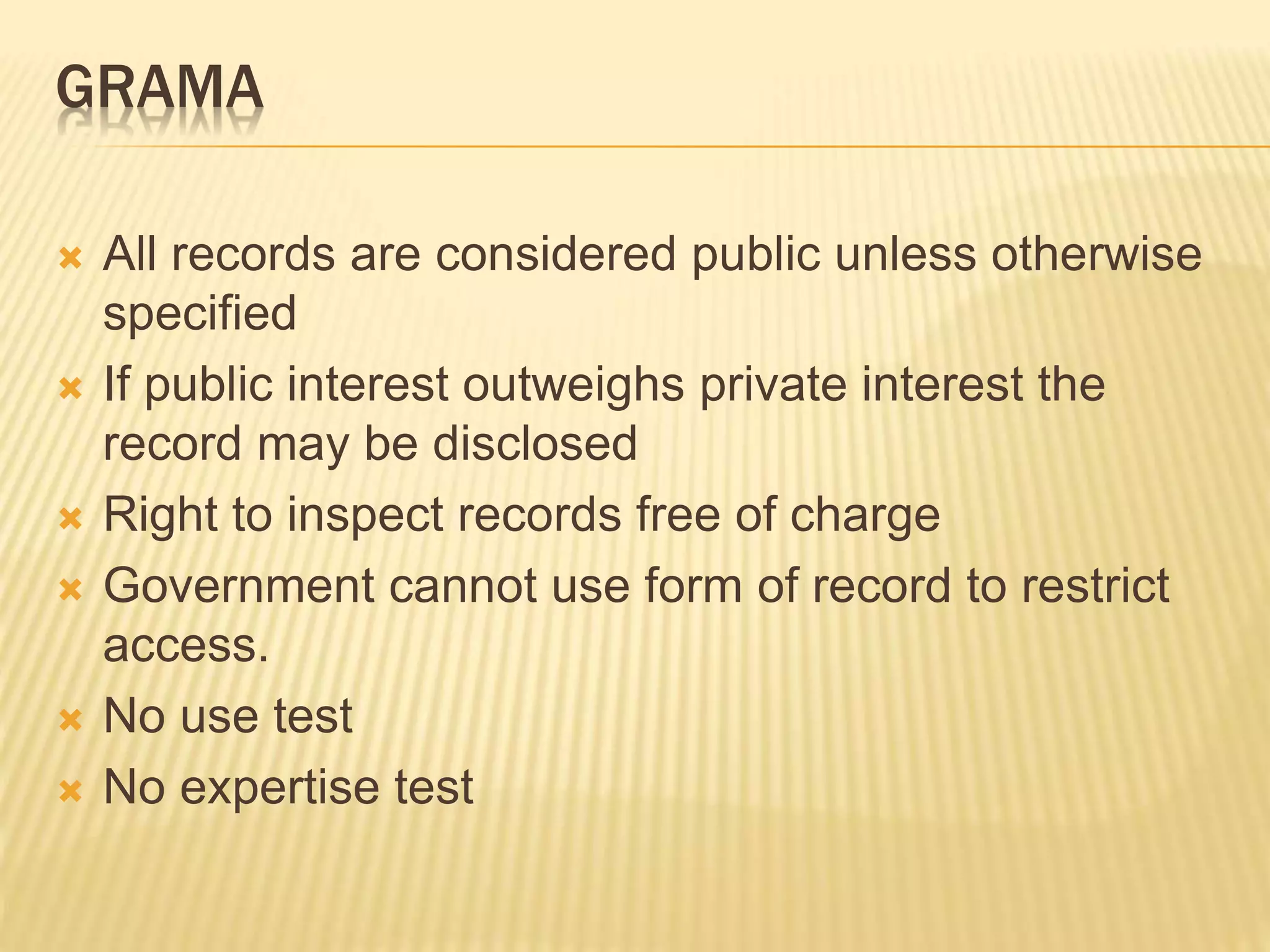 GRAMA
 All records are considered public unless otherwise
specified
 If public interest outweighs private interest the
record may be disclosed
 Right to inspect records free of charge
 Government cannot use form of record to restrict
access.
 No use test
 No expertise test
 