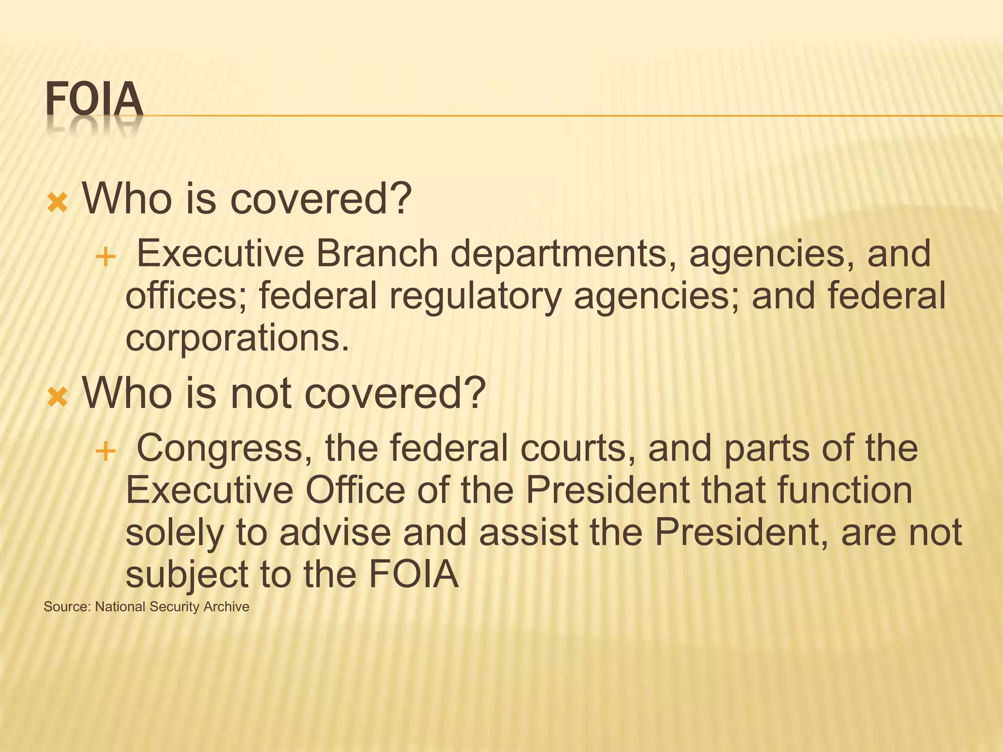 FOIA
 Who is covered?
 Executive Branch departments, agencies, and
offices; federal regulatory agencies; and federal
corporations.
 Who is not covered?
 Congress, the federal courts, and parts of the
Executive Office of the President that function
solely to advise and assist the President, are not
subject to the FOIA
Source: National Security Archive
 