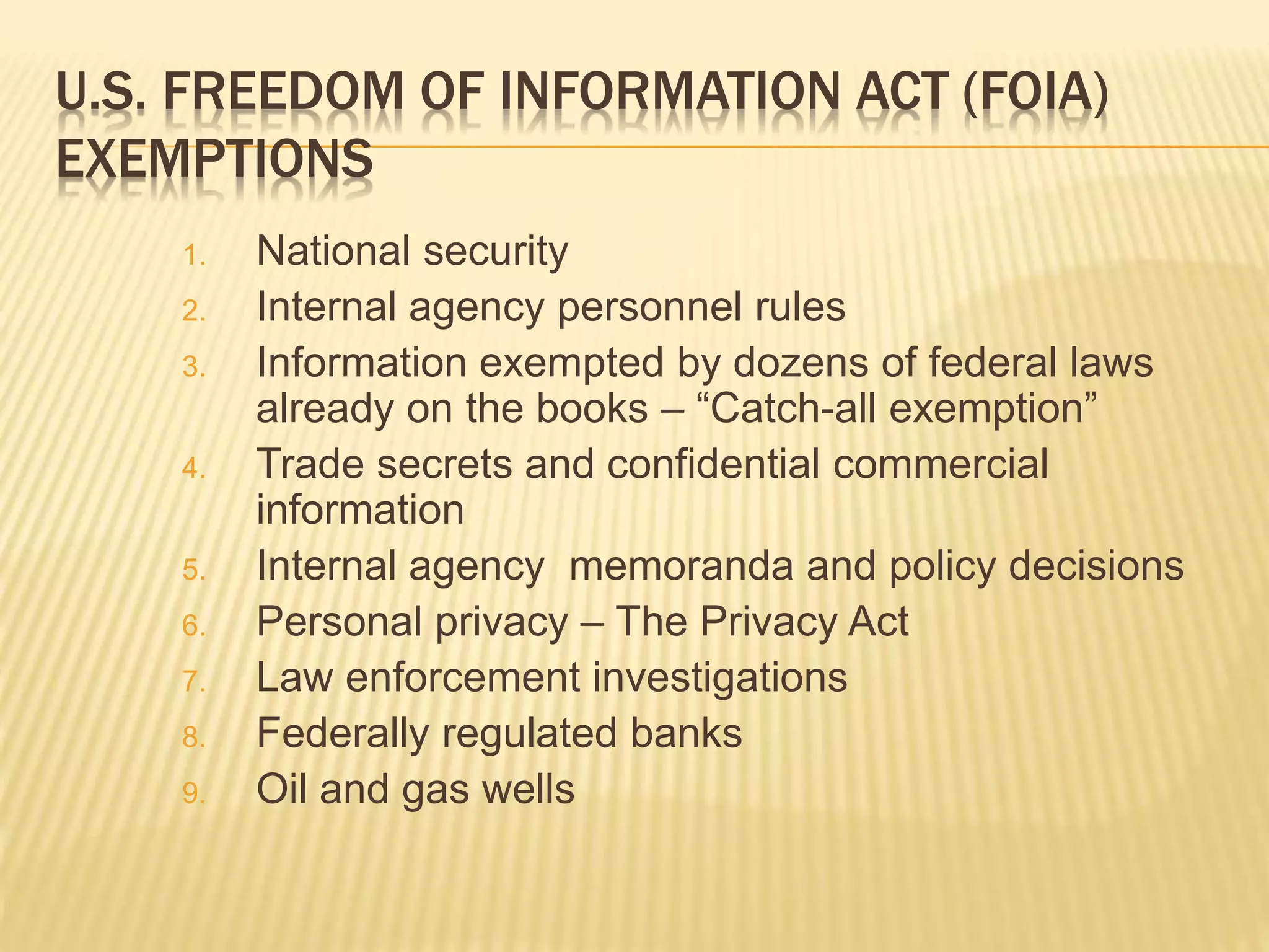 U.S. FREEDOM OF INFORMATION ACT (FOIA)
EXEMPTIONS
1. National security
2. Internal agency personnel rules
3. Information exempted by dozens of federal laws
already on the books – “Catch-all exemption”
4. Trade secrets and confidential commercial
information
5. Internal agency memoranda and policy decisions
6. Personal privacy – The Privacy Act
7. Law enforcement investigations
8. Federally regulated banks
9. Oil and gas wells
 
