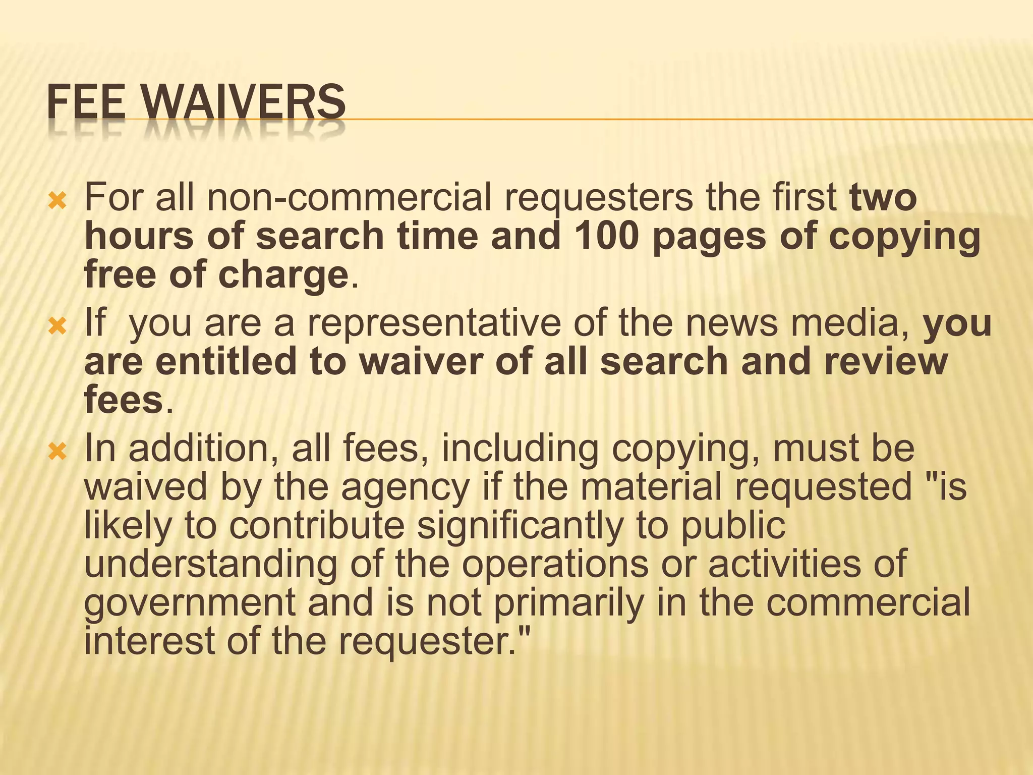 FEE WAIVERS
 For all non-commercial requesters the first two
hours of search time and 100 pages of copying
free of charge.
 If you are a representative of the news media, you
are entitled to waiver of all search and review
fees.
 In addition, all fees, including copying, must be
waived by the agency if the material requested "is
likely to contribute significantly to public
understanding of the operations or activities of
government and is not primarily in the commercial
interest of the requester."
 