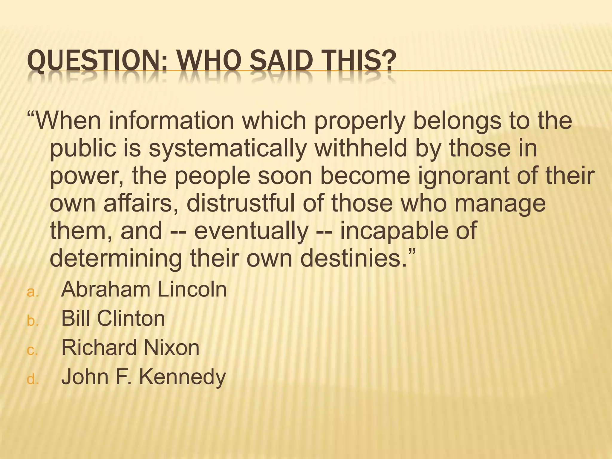 QUESTION: WHO SAID THIS?
“When information which properly belongs to the
public is systematically withheld by those in
power, the people soon become ignorant of their
own affairs, distrustful of those who manage
them, and -- eventually -- incapable of
determining their own destinies.”
a. Abraham Lincoln
b. Bill Clinton
c. Richard Nixon
d. John F. Kennedy
 