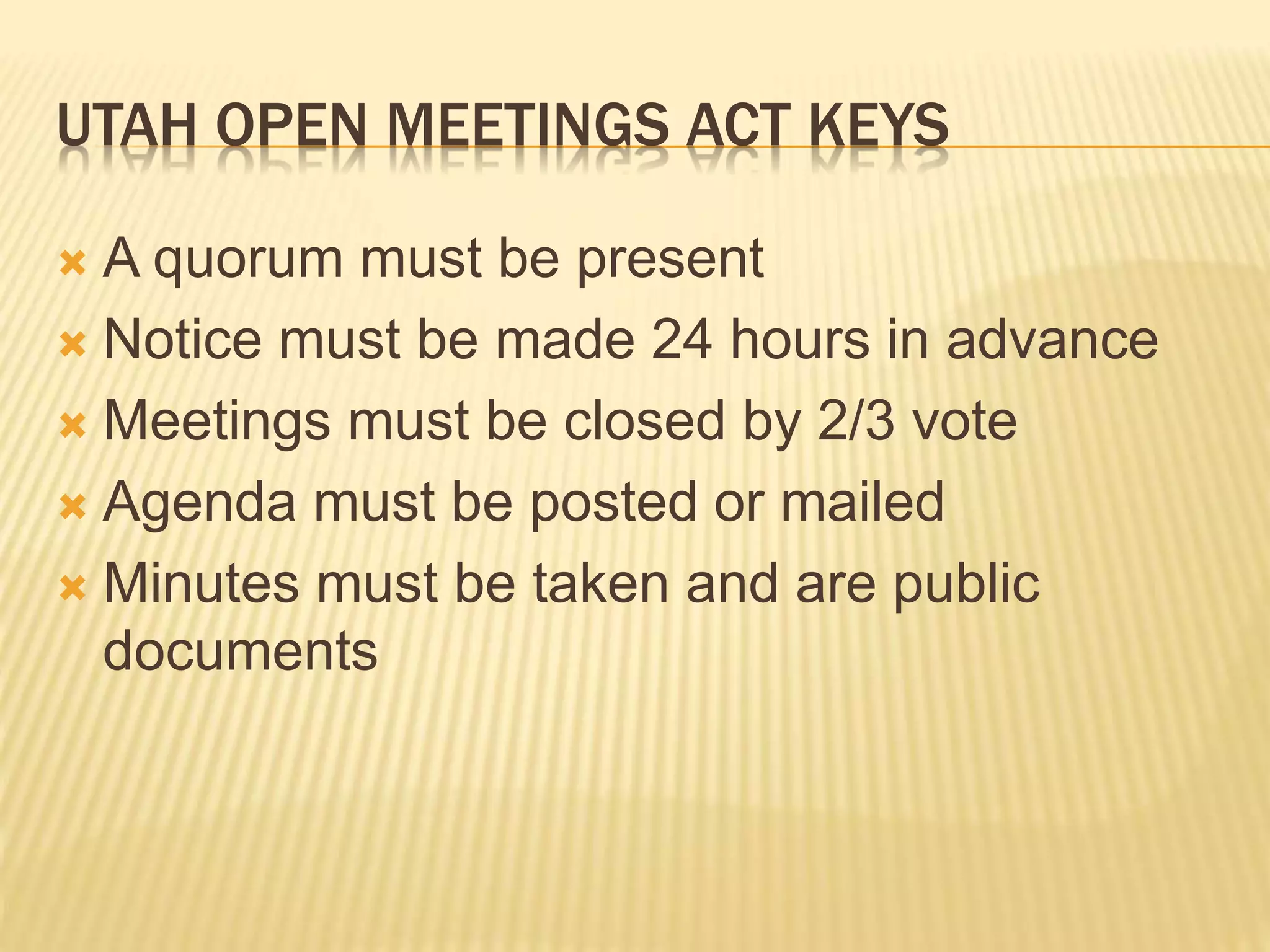 UTAH OPEN MEETINGS ACT KEYS
 A quorum must be present
 Notice must be made 24 hours in advance
 Meetings must be closed by 2/3 vote
 Agenda must be posted or mailed
 Minutes must be taken and are public
documents
 