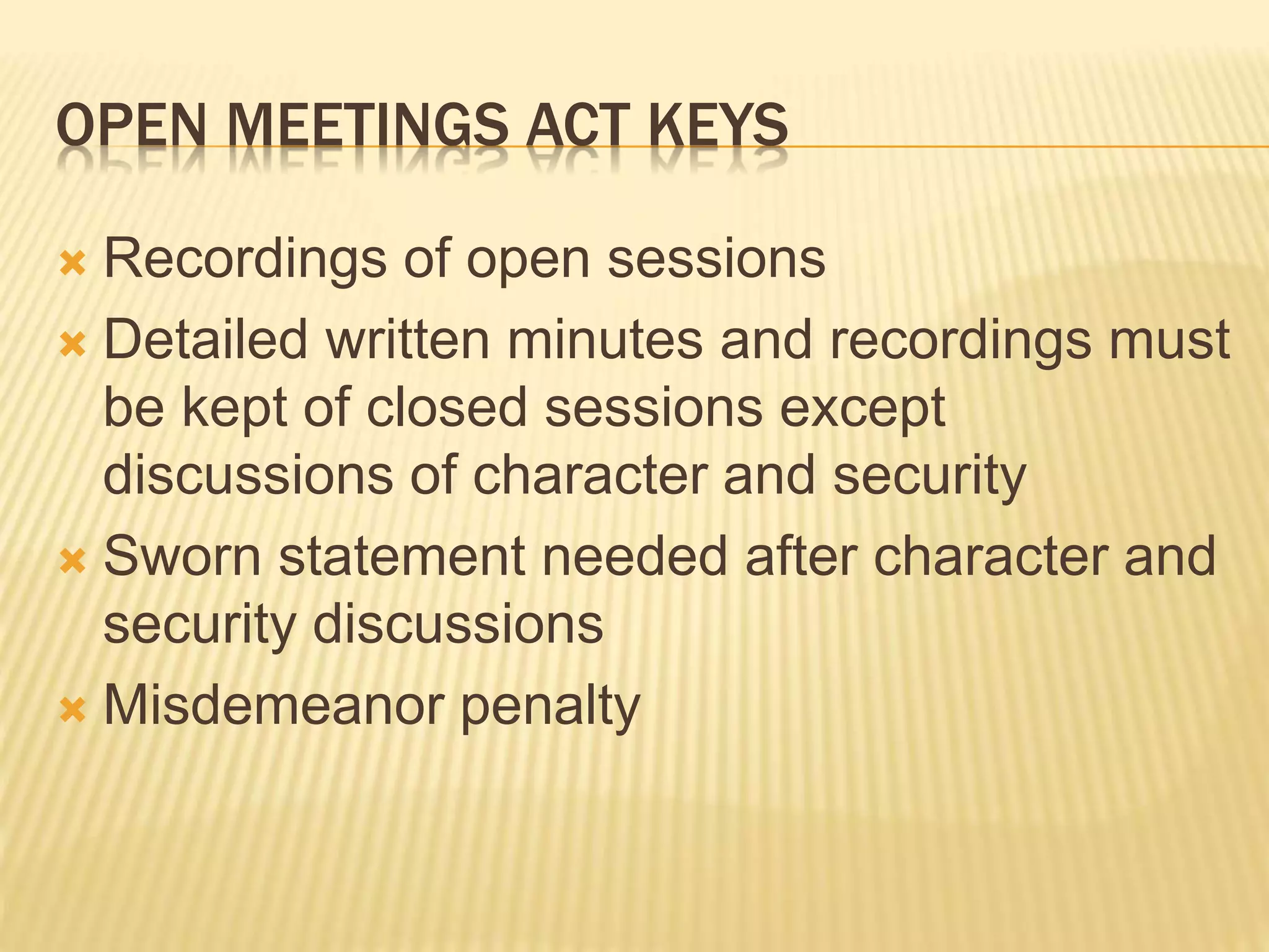 OPEN MEETINGS ACT KEYS
 Recordings of open sessions
 Detailed written minutes and recordings must
be kept of closed sessions except
discussions of character and security
 Sworn statement needed after character and
security discussions
 Misdemeanor penalty
 