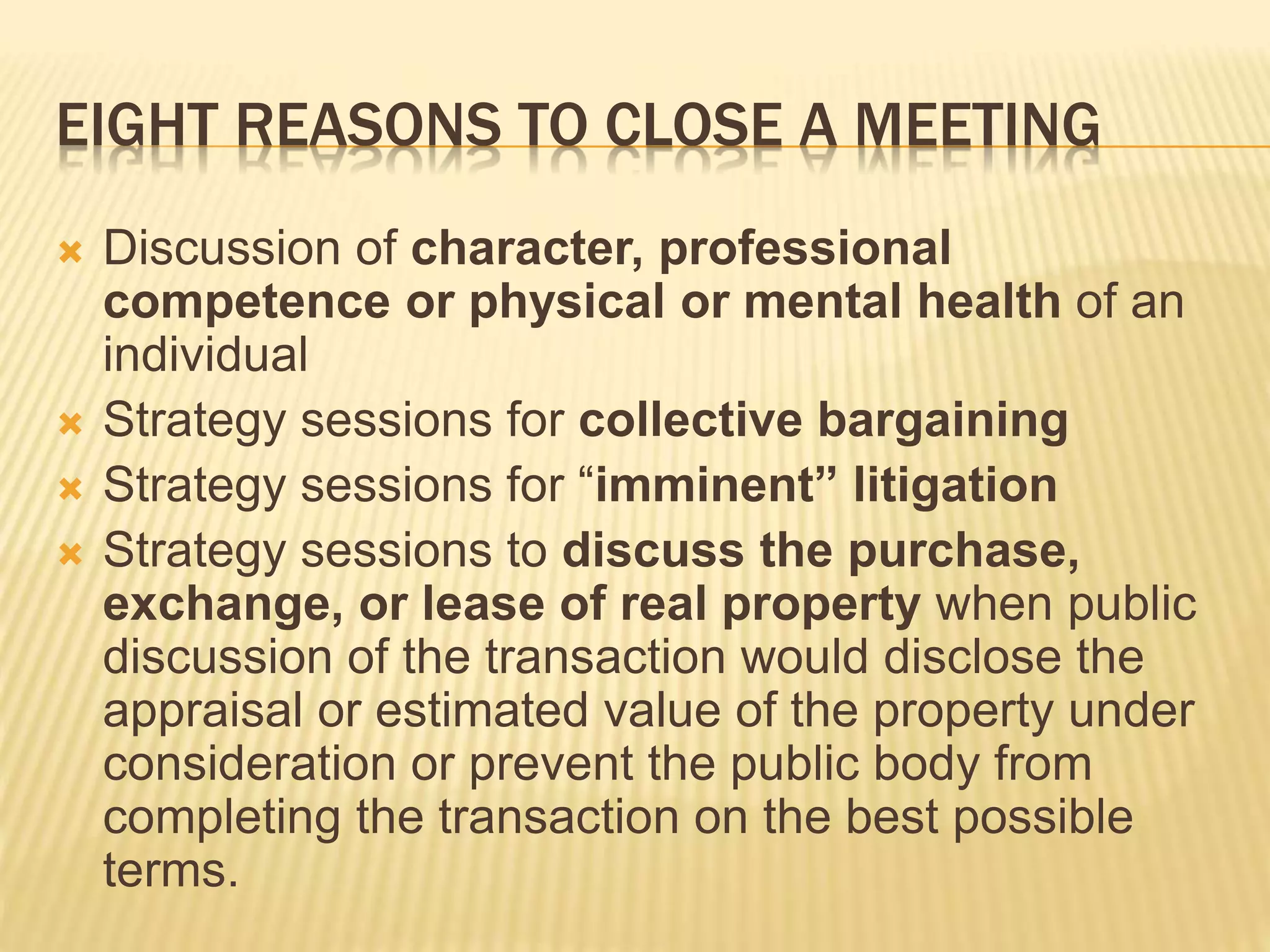 EIGHT REASONS TO CLOSE A MEETING
 Discussion of character, professional
competence or physical or mental health of an
individual
 Strategy sessions for collective bargaining
 Strategy sessions for “imminent” litigation
 Strategy sessions to discuss the purchase,
exchange, or lease of real property when public
discussion of the transaction would disclose the
appraisal or estimated value of the property under
consideration or prevent the public body from
completing the transaction on the best possible
terms.
 